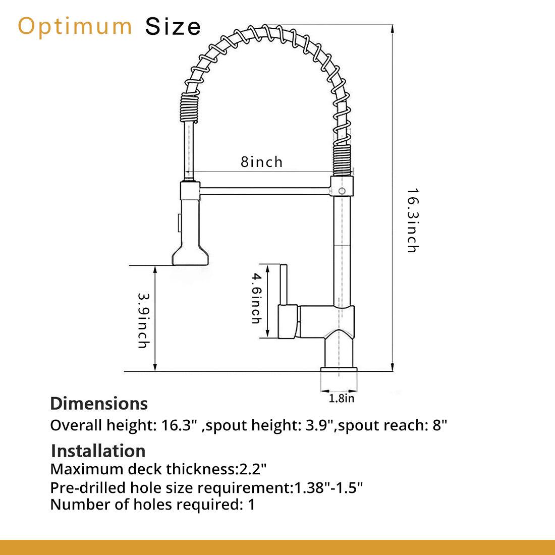Optimum Size

Dimensions
Overall height: 16.3", spout height: 3.9", spout reach: 8"

Installation
Maximum deck thickness: 2.2"
Pre-drilled hole size requirement: 1.38"-1.5"
Number of holes required: 1