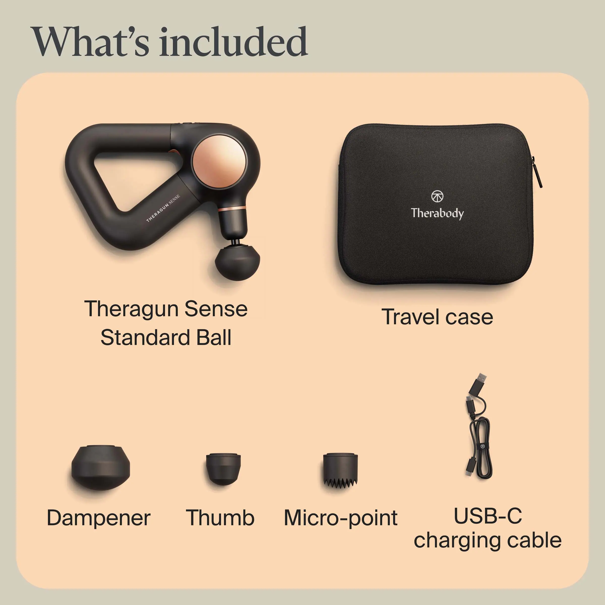What's included

- Theragun Sense
- Standard Ball
- Travel case
- Dampener
- Thumb
- Micro-point
- USB-C charging cable