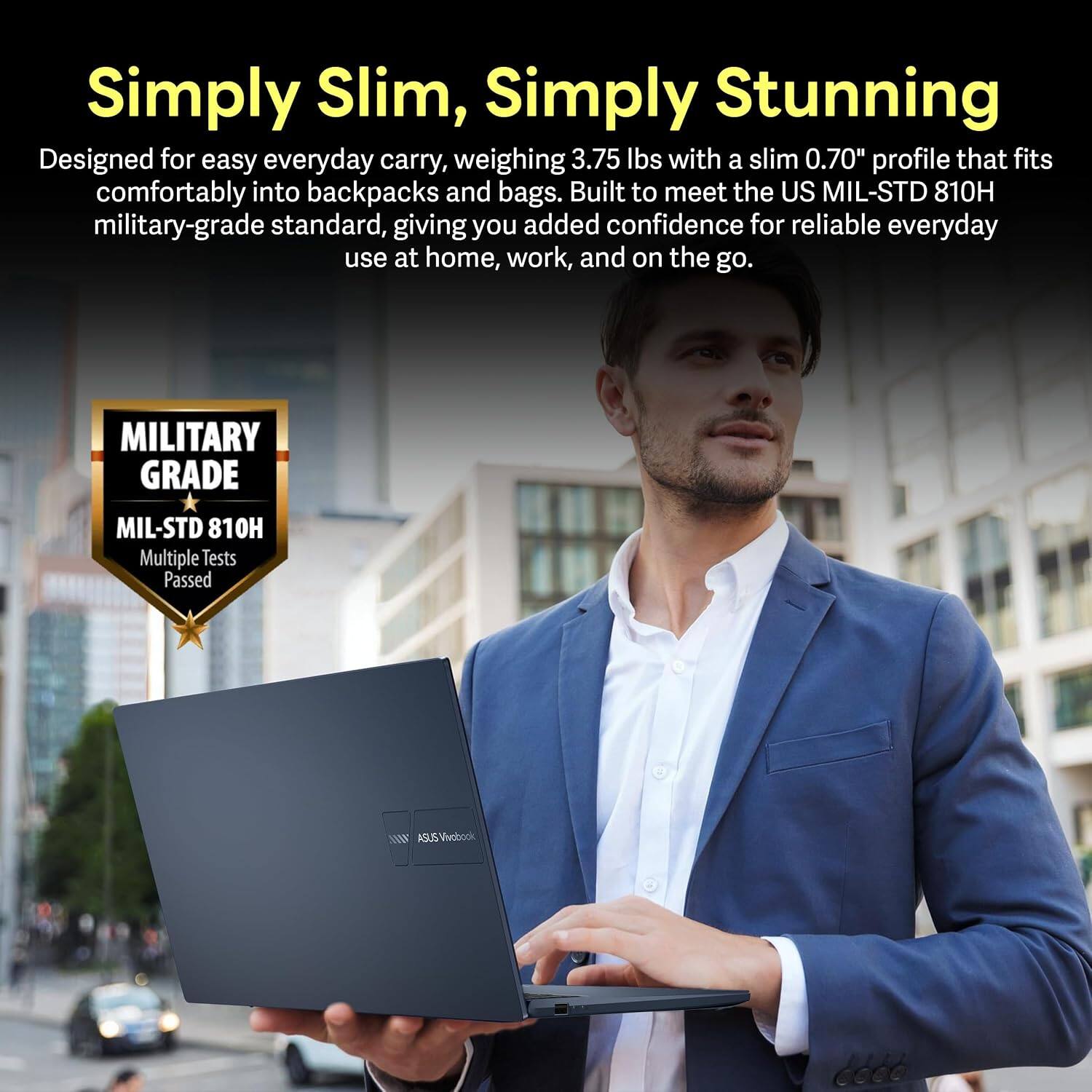 Simply Slim, Simply Stunning

Designed for easy everyday carry, weighing 3.75 lbs with a slim 0.70" profile that fits comfortably into backpacks and bags. Built to meet the US MIL-STD 810H military-grade standard, giving you added confidence for reliable everyday use at home, work, and on the go.

MILITARY GRADE
MIL-STD 810H
Multiple Tests Passed

ASUS VivoBook