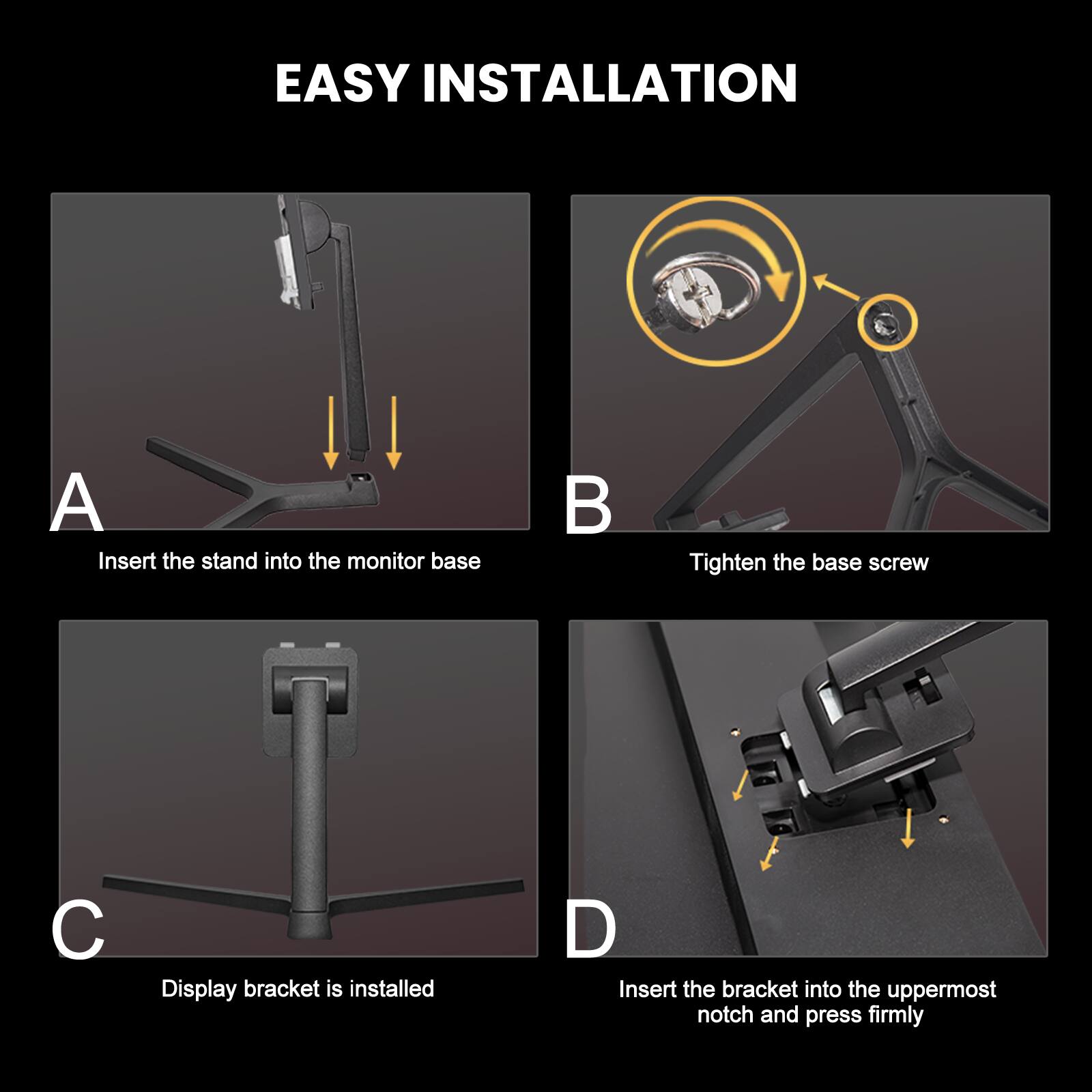 EASY INSTALLATION

A. Insert the stand into the monitor base

B. Tighten the base screw

C. Display bracket is installed

D. Insert the bracket into the uppermost notch and press firmly