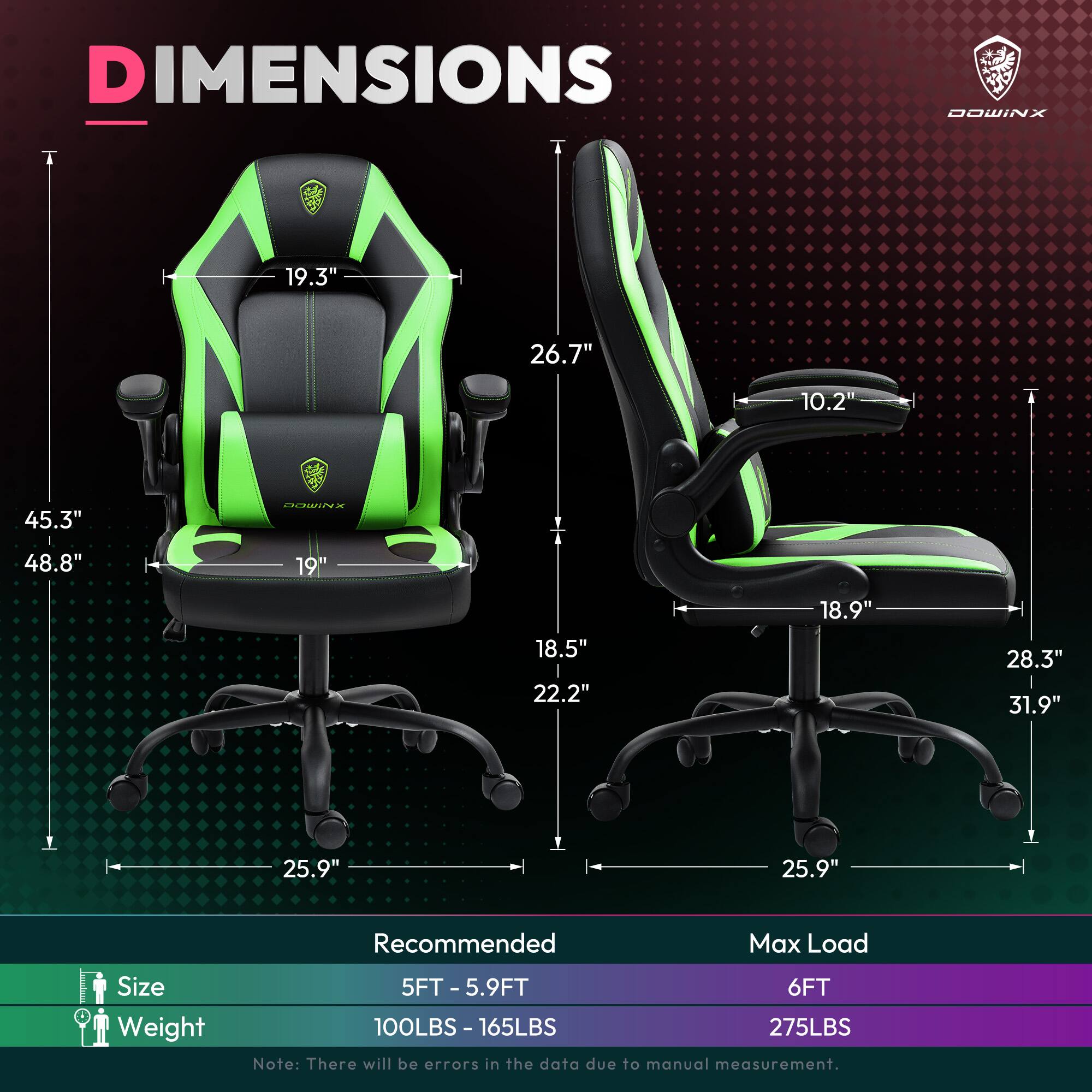DIMENSIONS  
DOWINX  
19.3" 26.7" 10.2" 45.3" 48.8" 19" 18.5" 22.2" 18.9" 28.3" 31.9" 25.9" 25.9"  

Recommended Max Load  
Size: 5FT - 5.9FT  
Weight: 100LBS - 165LBS  
Max Load: 6FT  
Weight: 275LBS  

Note: There will be errors in the data due to manual measurement.