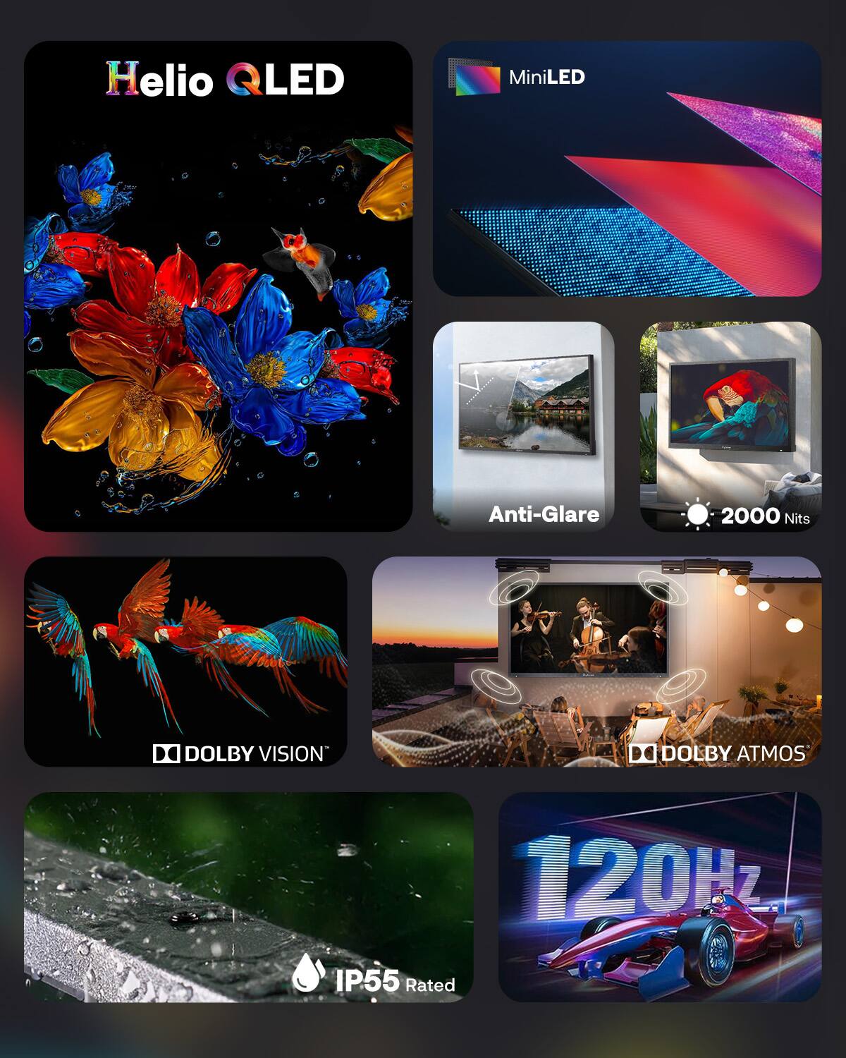 Helio QLED MiniLED Anti-Glare 2000 Nits  
DOLBY VISION  
DOLBY ATMOS  
120Hz  
IP55 Rated