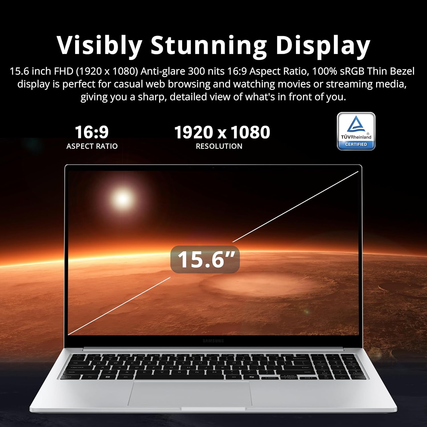 Visibly Stunning Display 15.6 inch FHD (1920 x 1080) Anti-glare 300 nits 16:9 Aspect Ratio, 100% SRGB Thin Bezel display is perfect for casual web browsing and watching movies or streaming media, giving you a sharp, detailed view of what's in front of you. 16:9 ASPECT RATIO 1920 x 1080 RESOLUTION TVRheinland CERTIFIED 15.6"