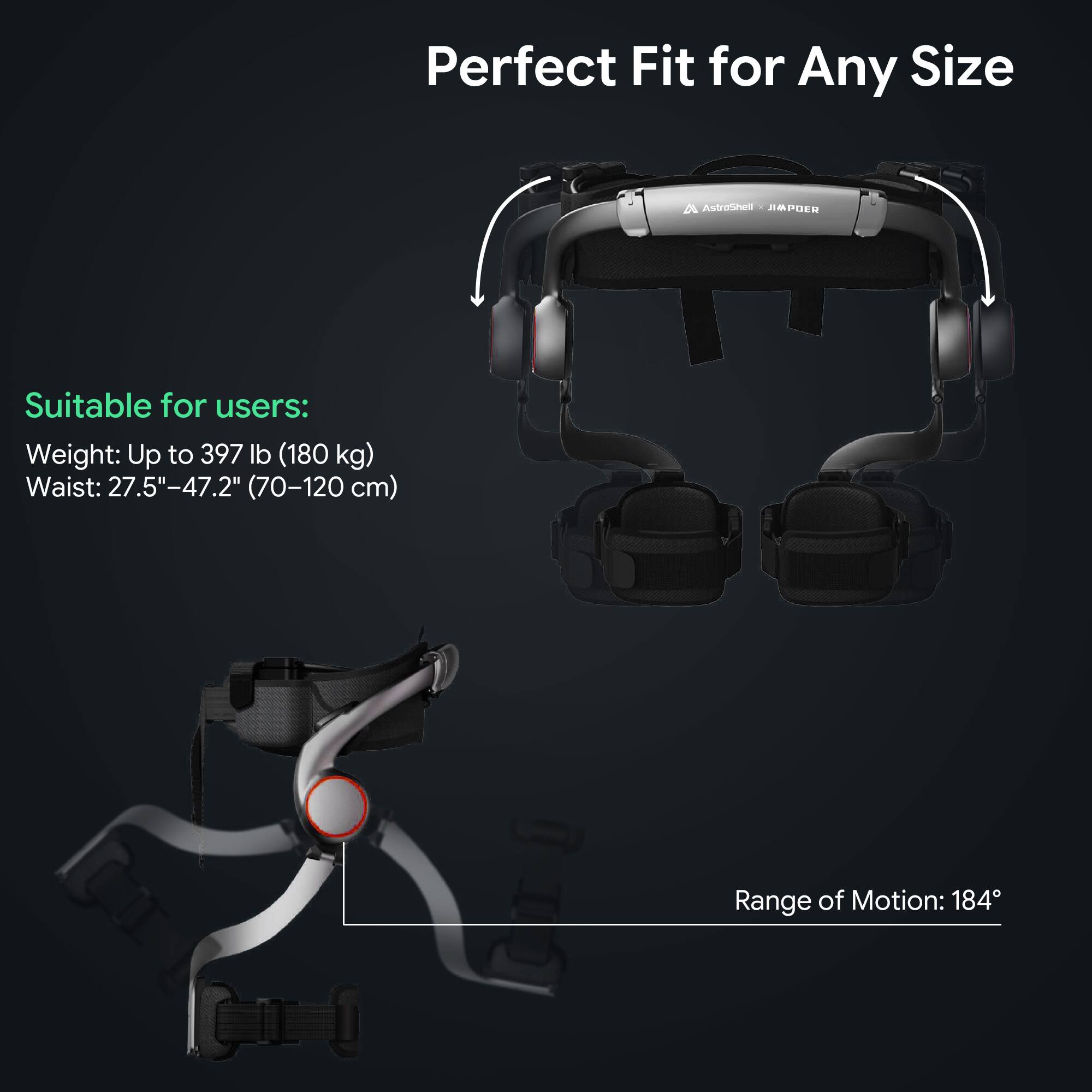 Perfect Fit for Any Size

AstroShell JIAPER

Suitable for users:
Weight: Up to 397 lb (180 kg)
Waist: 27.5"-47.2" (70-120 cm)

Range of Motion: 184°