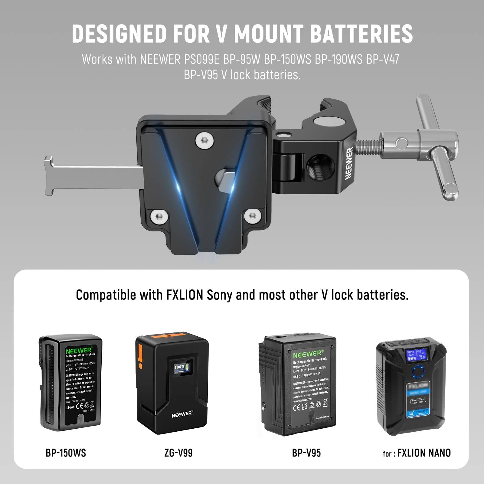 DESIGNED FOR V MOUNT BATTERIES

Works with NEEWER PS099E BP-95W BP-150WS BP-190WS BP-V47 BP-V95 V lock batteries.

Compatible with FXLION Sony and most other V lock batteries.

BP-150WS  
ZG-V99  
BP-V95  
for FXLION NANO