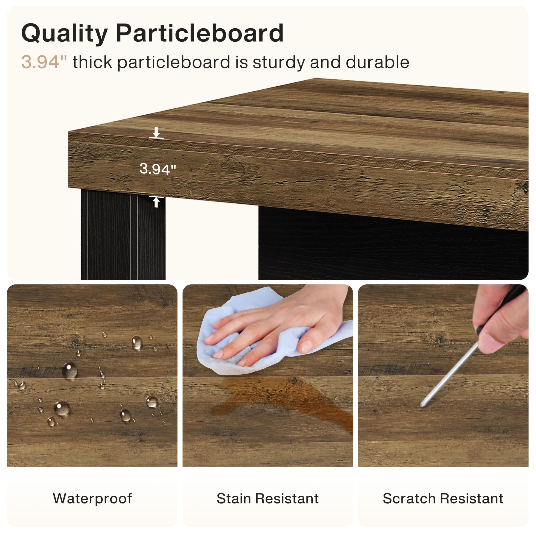 Quality Particleboard  
3.94" thick particleboard is sturdy and durable

Waterproof  
Stain Resistant  
Scratch Resistant
