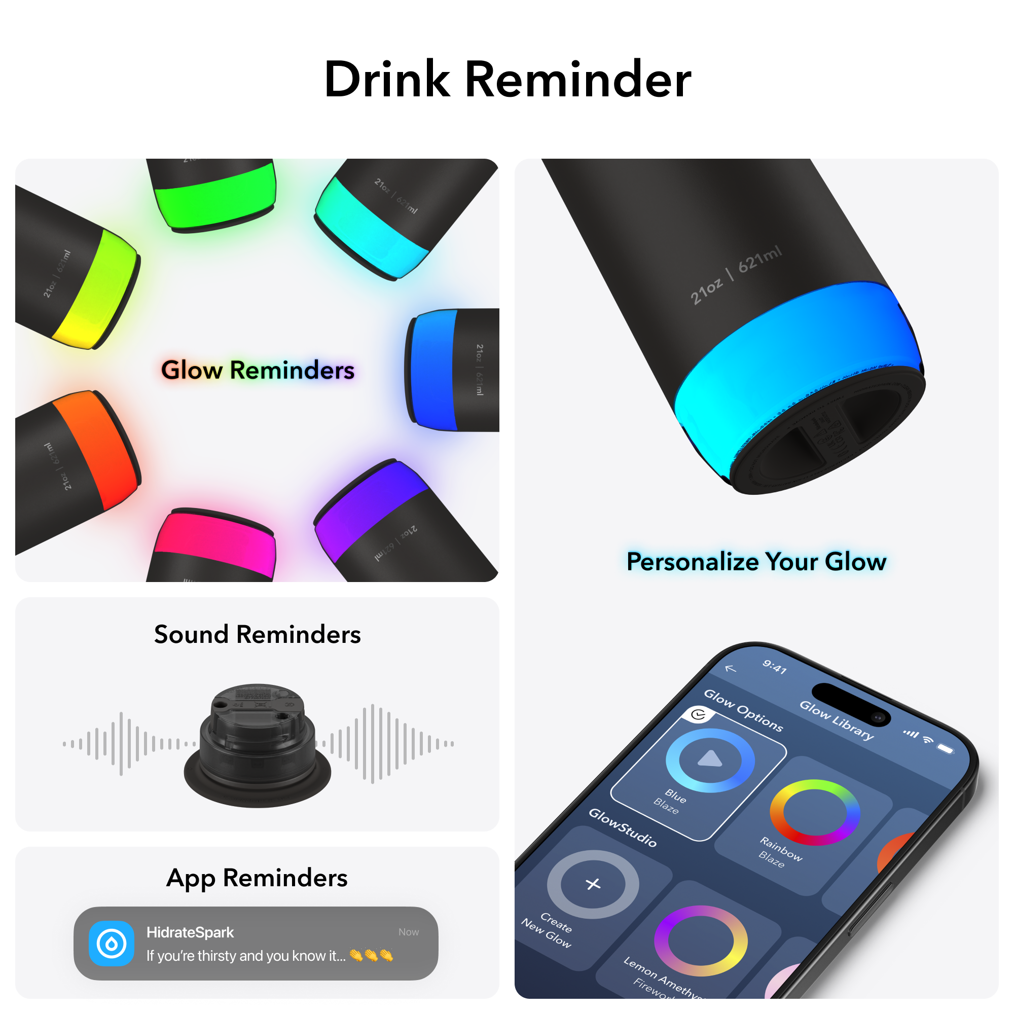 - 21oz | 621ml
- Glow Reminders
- Sound Reminders
- App Reminders
- Personalize Your Glow
- Glow Options Library
- GlowStudio
- Create New Glow
- Blue Blaze
- Rainbow Blaze
- Lemon Amethyst Blaze
- HidrateSpark
- If you're thirsty and you know it... 🍃💦