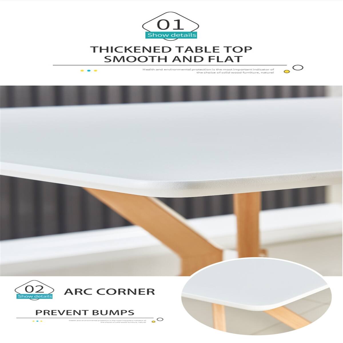 01 Show details  
THICKENED TABLE TOP SMOOTH AND FLAT  
Health and environmental protection is the most important indicator of the choice of solid wood furniture, natural  

02 ARC CORNER Show details  
PREVENT BUMPS