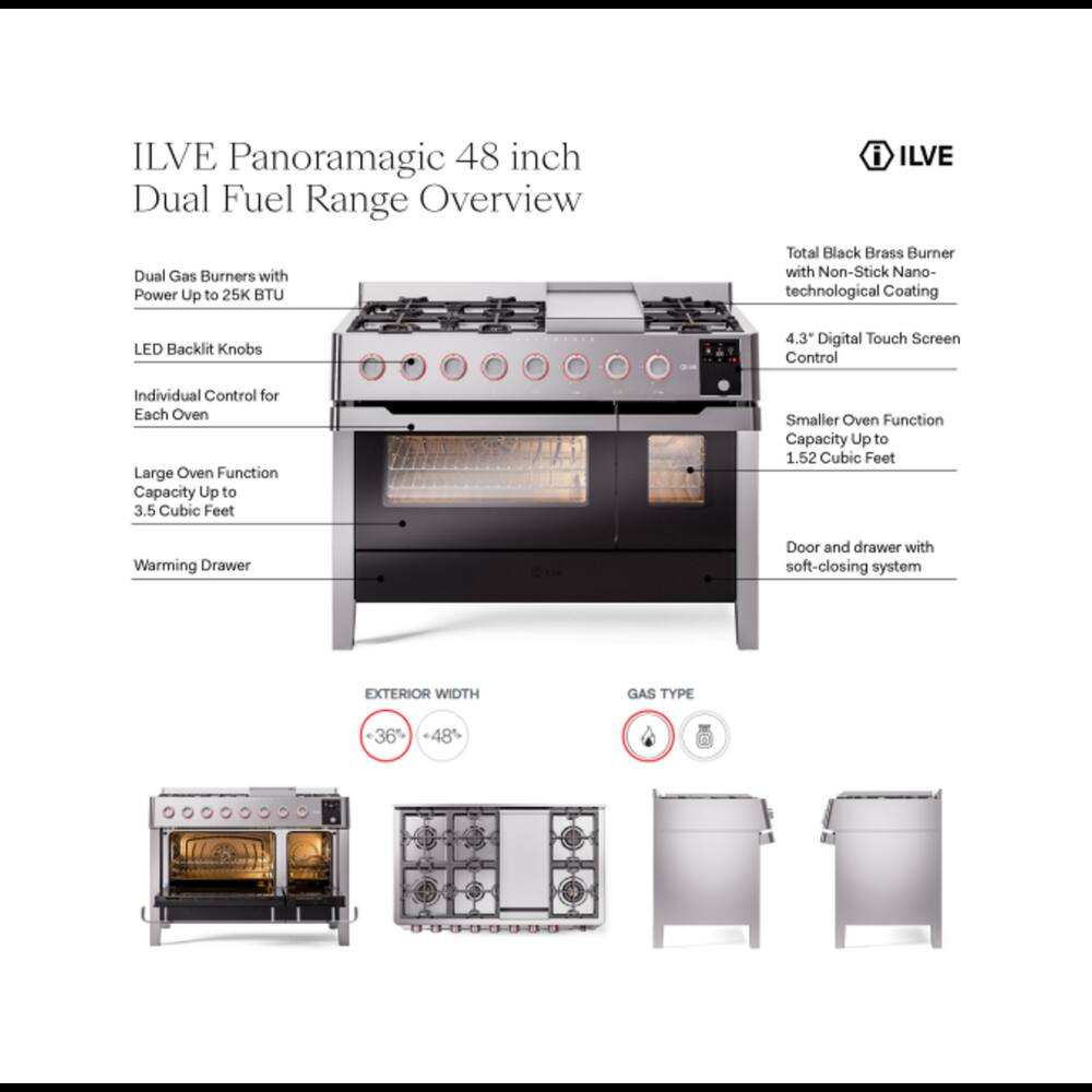 ILVE Panoramagic 48 inch Dual Fuel Range Overview

- Dual Gas Burners with Power Up to 25K BTU
- LED Backlit Knobs
- Individual Control for Each Oven
- Large Oven Function Capacity Up to 3.5 Cubic Feet
- Smaller Oven Function Capacity Up to 1.52 Cubic Feet
- Warming Drawer
- Door and drawer with soft-closing system

i ILVE Total Black Brass Burner with Non-Stick Nano-technological Coating
- 4.3 Digital Touch Screen Control

EXTERIOR WIDTH
- +36% +48%

GAS TYPE