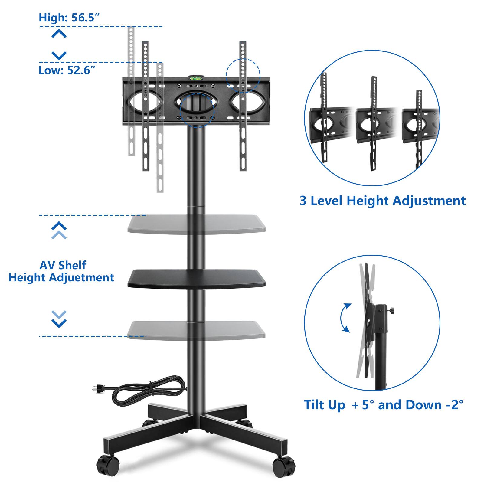 High: 56.5"  
Low: 52.6"  
3 Level Height Adjustment  
AV Shelf Height Adjustment  
Tilt Up + 5° and Down - 2°