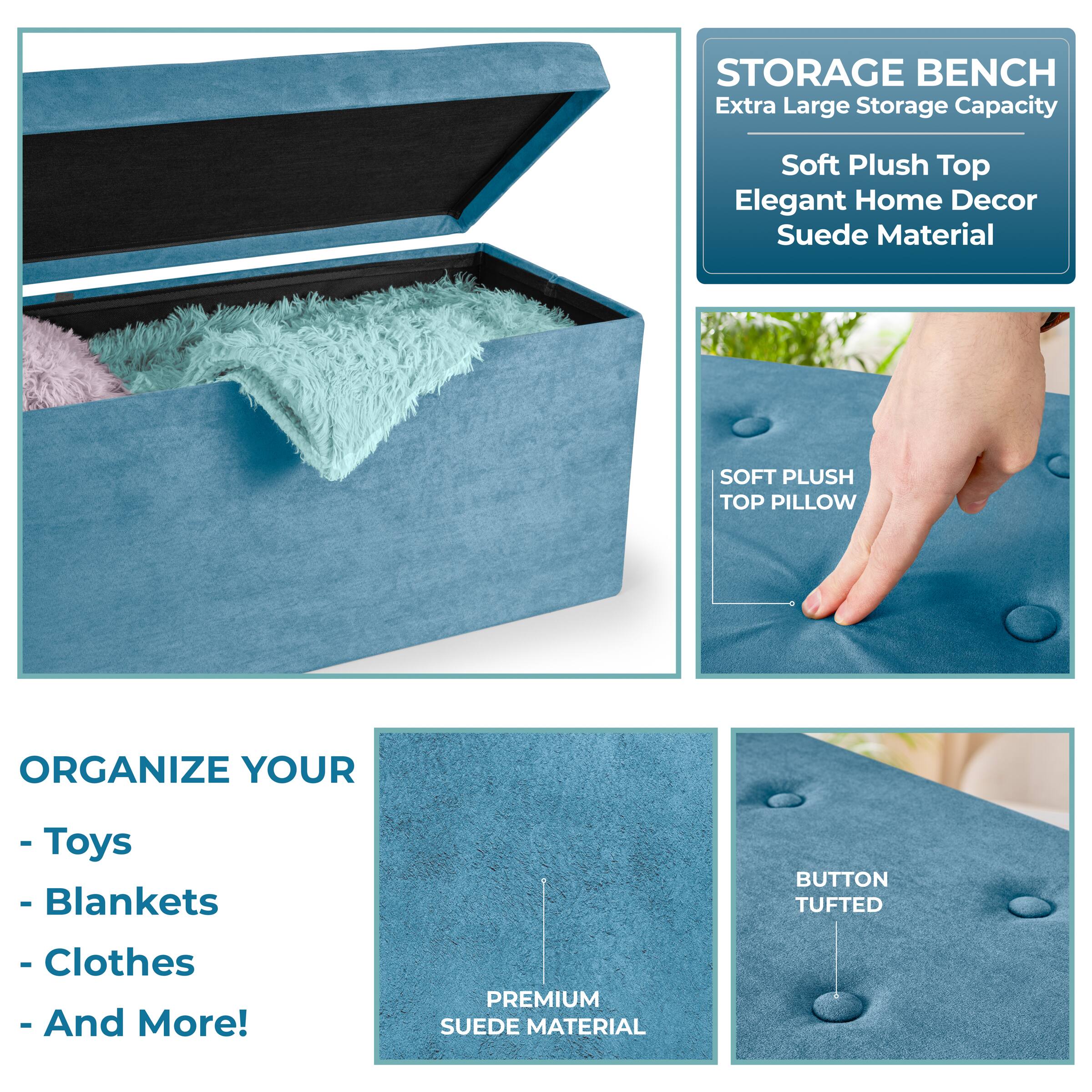 STORAGE BENCH  
Extra Large Storage Capacity  
Soft Plush Top  
Elegant Home Decor  
Suede Material  

SOFT PLUSH TOP PILLOW  
ORGANIZE YOUR  
- Toys  
- Blankets  
- Clothes  
- And More!  

BUTTON TUFTED  
PREMIUM SUEDE MATERIAL