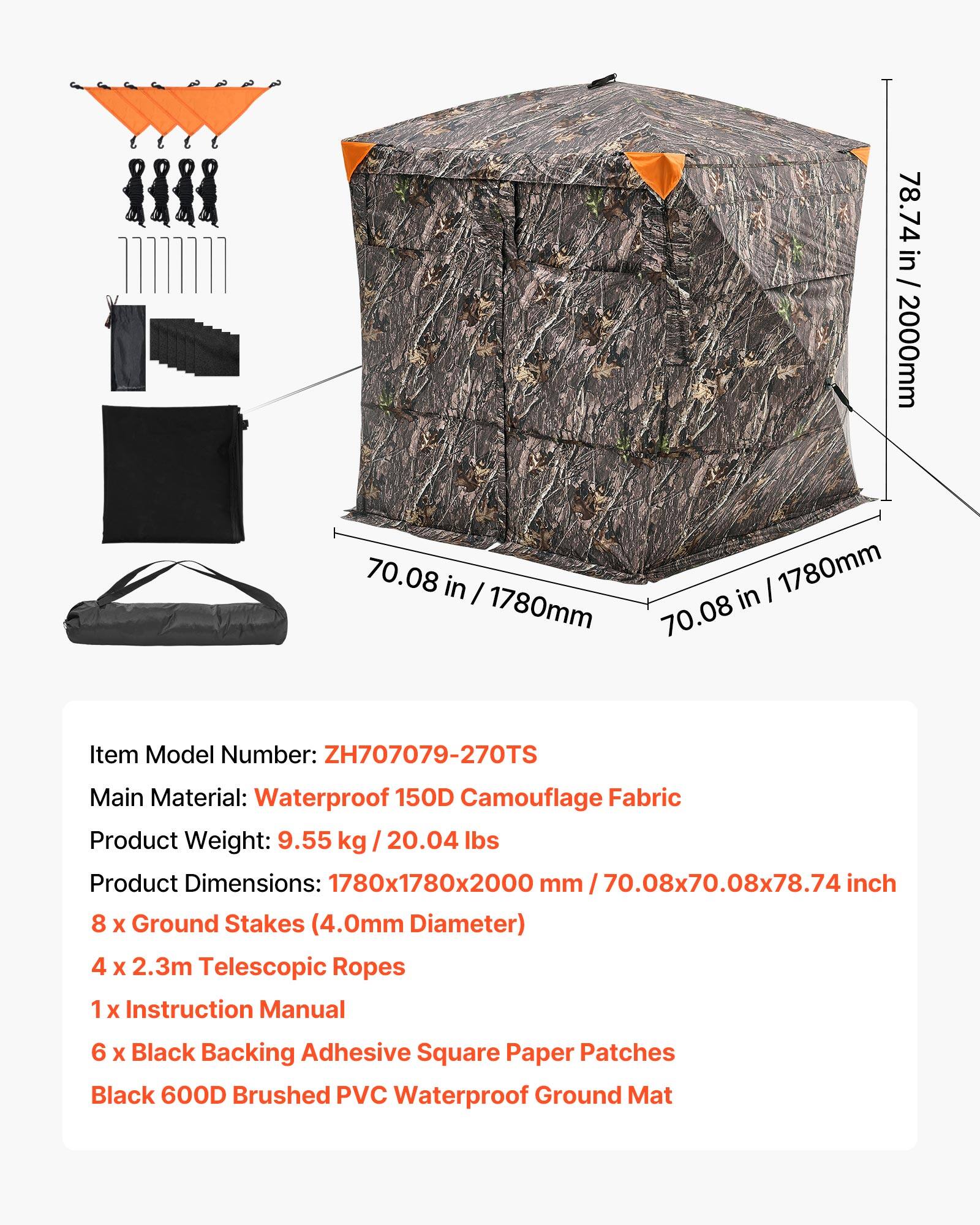 78.74 in / 2000mm  
70.08 in / 1780mm  
1780mm in  

Item Model Number: ZH707079-270TS  
Main Material: Waterproof 150D Camouflage Fabric  
Product Weight: 9.55 kg / 20.04 lbs  
Product Dimensions: 1780x1780x2000 mm / 70.08x70.08x78.74 inch  

8 x Ground Stakes (4.0mm Diameter)  
4 x 2.3m Telescopic Ropes  
1 x Instruction Manual  
6 x Black Backing Adhesive Square Paper Patches  
Black 600D Brushed PVC Waterproof Ground Mat