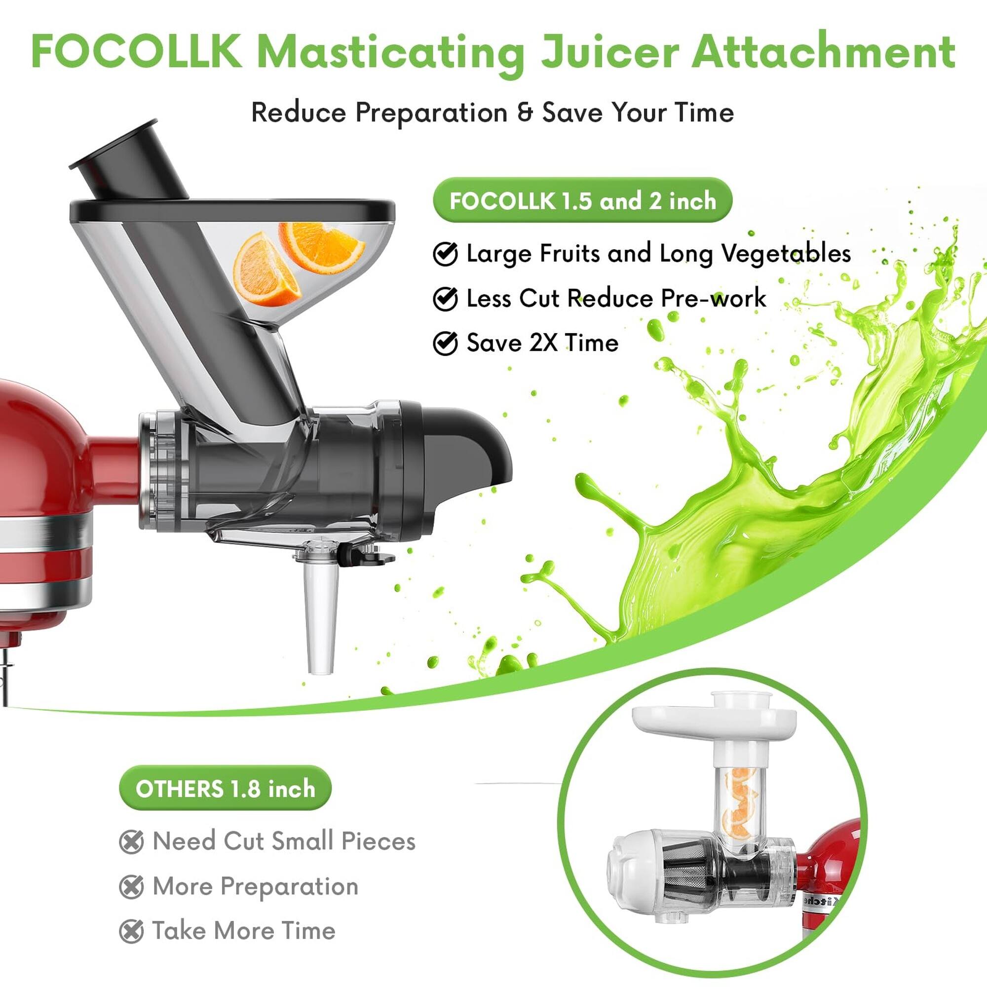 FOCOLLK Masticating Juicer Attachment  
Reduce Preparation & Save Your Time  

FOCOLLK 1.5 and 2 inch  
Large Fruits and Long Vegetables  
Less Cut Reduce Pre-work  
Save 2X Time  

OTHERS 1.8 inch  
Need Cut Small Pieces  
More Preparation  
Take More Time