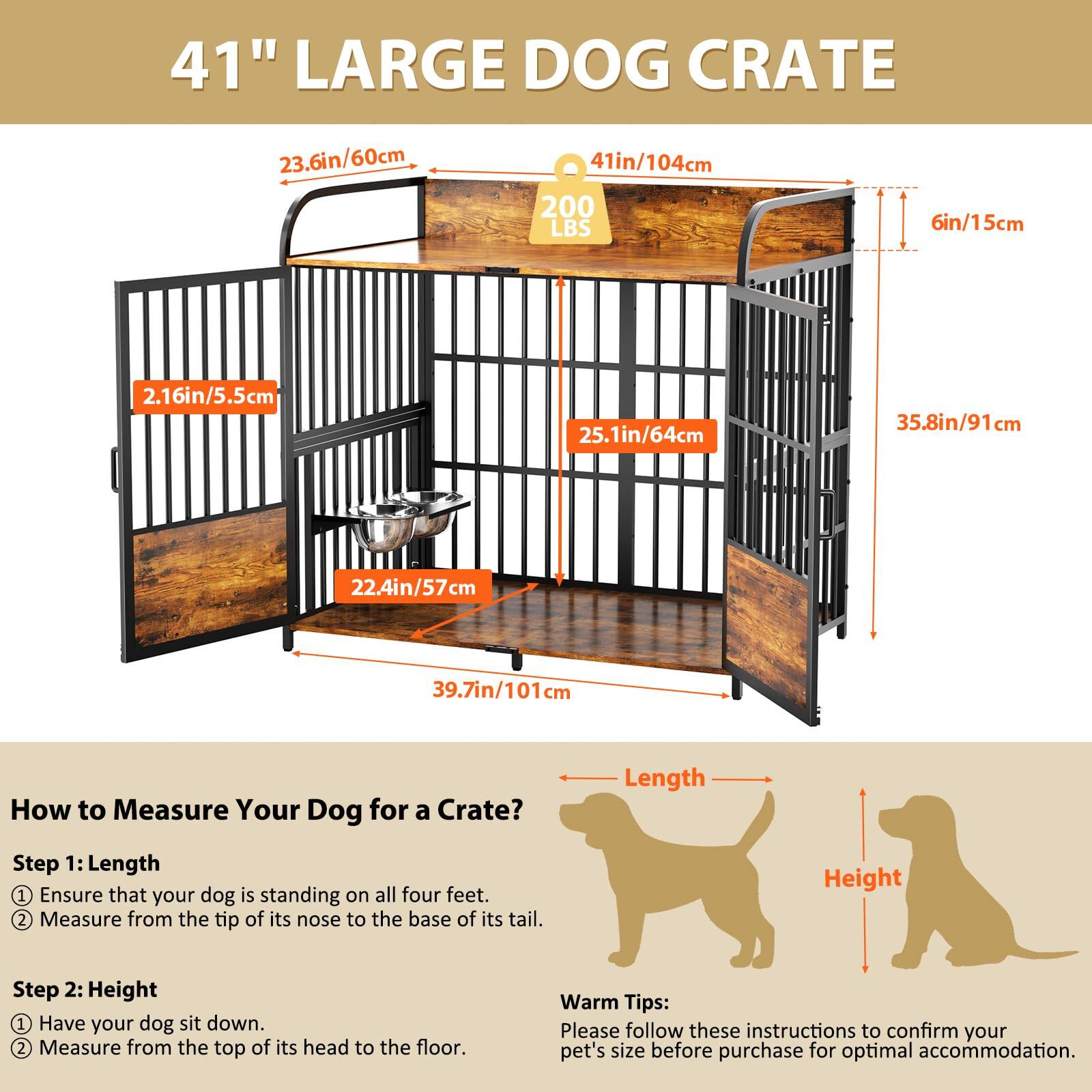 41" LARGE DOG CRATE  
23.6in/60cm  
41in/104cm  
200 LBS  
6in/15cm  
2.16in/5.5cm  
25.1in/64cm  
35.8in/91cm  
22.4in/57cm  
39.7in/101cm  

How to Measure Your Dog for a Crate?  
Length  
Step 1:  
1. Ensure that your dog is standing on all four feet.  
2. Measure from the tip of its nose to the base of its tail.  

Height  
Step 2:  
1. Have your dog sit down.  
2. Measure from the top of its head to the floor.  

Warm Tips:  
Please follow these instructions to confirm your pet's size before purchase for optimal accommodation.