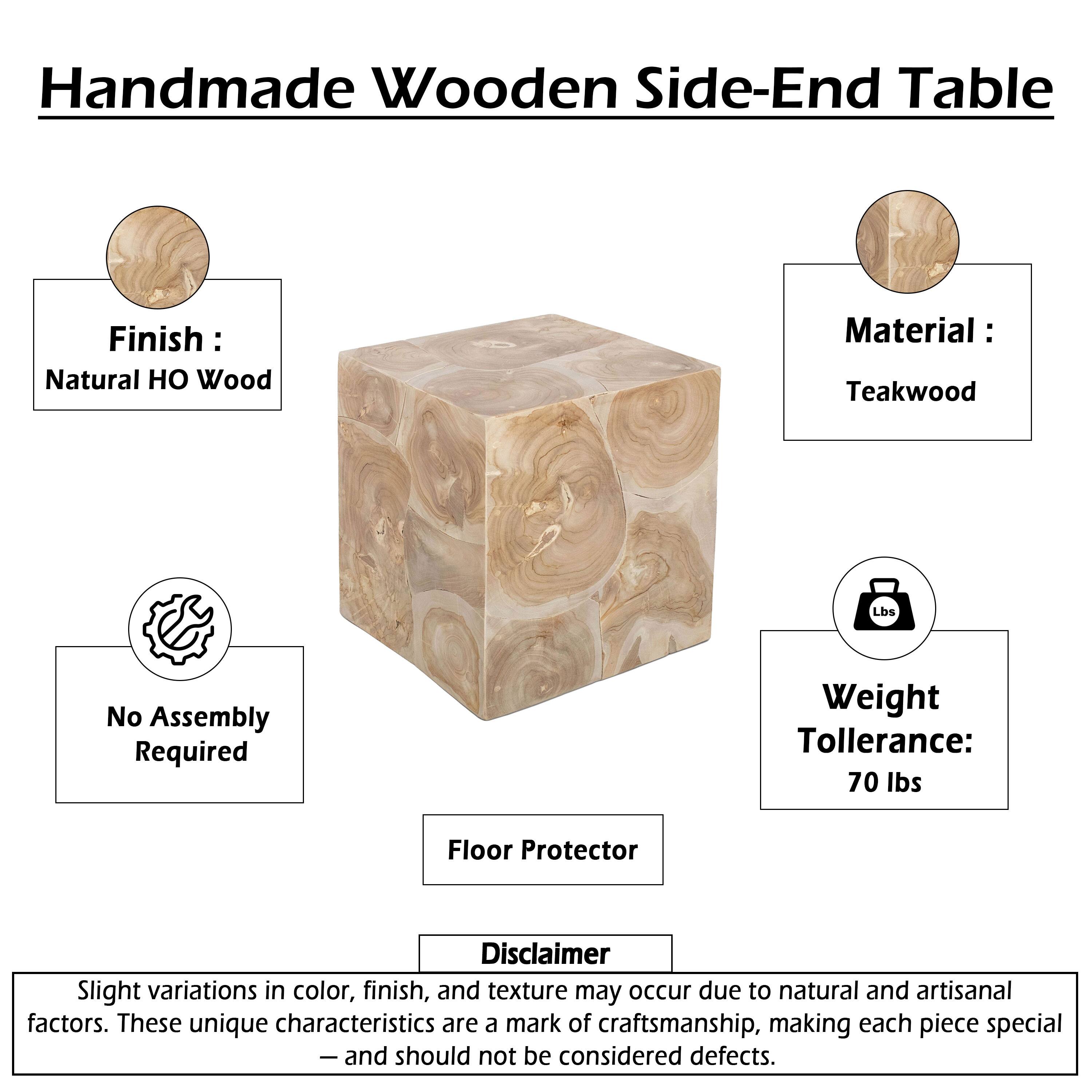 Handmade Wooden Side-End Table  
Finish: Natural HO Wood  
Material: Teakwood  
No Assembly Required  
Weight Tolerance: 70 lbs  
Floor Protector  

Disclaimer: Slight variations in color, finish, and texture may occur due to natural and artisanal factors. These unique characteristics are a mark of craftsmanship, making each piece special - and should not be considered defects.