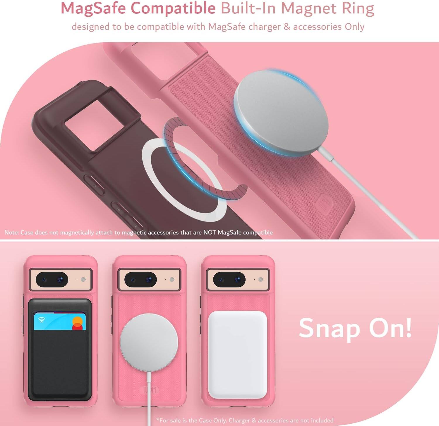 MagSafe Compatible Built-In Magnet Ring  
designed to be compatible with MagSafe charger & accessories Only  

Note: Case does not magnetically attach to magnetic accessories that are NOT MagSafe compatible  

Snap On!  

*For sale is the Case Only. Charger & accessories are not included