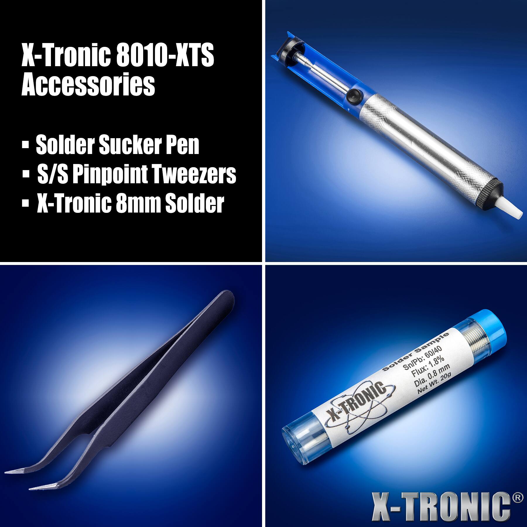 X-Tronic 8010-KTS Accessories

- Solder Sucker Pen
- S/S Pinpoint Tweezers
- X-Tronic 8mm Solder

Solder Sample 60/40 Sn/Pb: 1.8% Flux: 0.8% Dia. 0.8 mm Net Wt. 20g