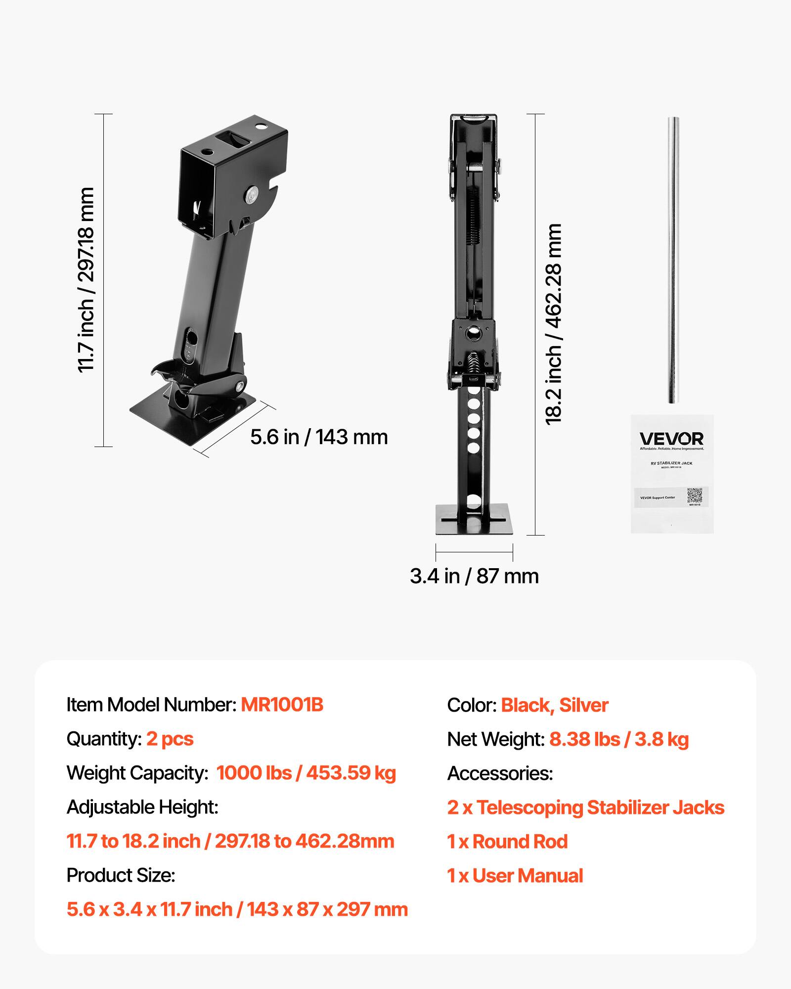 mm / 297.18 inch 11.7  
5.6 /143 mm  
mm / 462.28 inch 18.2  
VEVOR Affestation -  
VISATA  
-  
3.4 in  
87 mm  
Item Model Number: MR1001B  
Color: Black, Silver  
Quantity: 2 pcs  
Net Weight: 8.38 lbs 3.8 kg  
Weight Capacity: 1000 lbs / 453.59 kg  
Accessories: Adjustable Height: 2x Telescoping Stabilizer Jacks 11.7 to 18.2 inch 297.18 to 462.28mm  
1x Round Rod  
Product Size:  
1x User Manual  
5.6 X 3.4 X 11.7 inch 143 X 87 X 297 mm