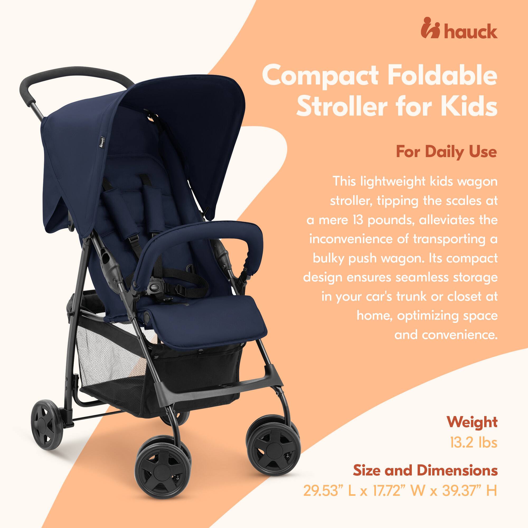 hauck Compact Foldable Stroller for Kids For Daily Use

This lightweight kids wagon stroller, tipping the scales at a mere 13 pounds, alleviates the inconvenience of transporting a bulky push wagon. Its compact design ensures seamless storage in your car's trunk or closet at home, optimizing space and convenience.

Weight: 13.2 lbs

Size and Dimensions: 29.53" L x 17.72" W x 39.37" H