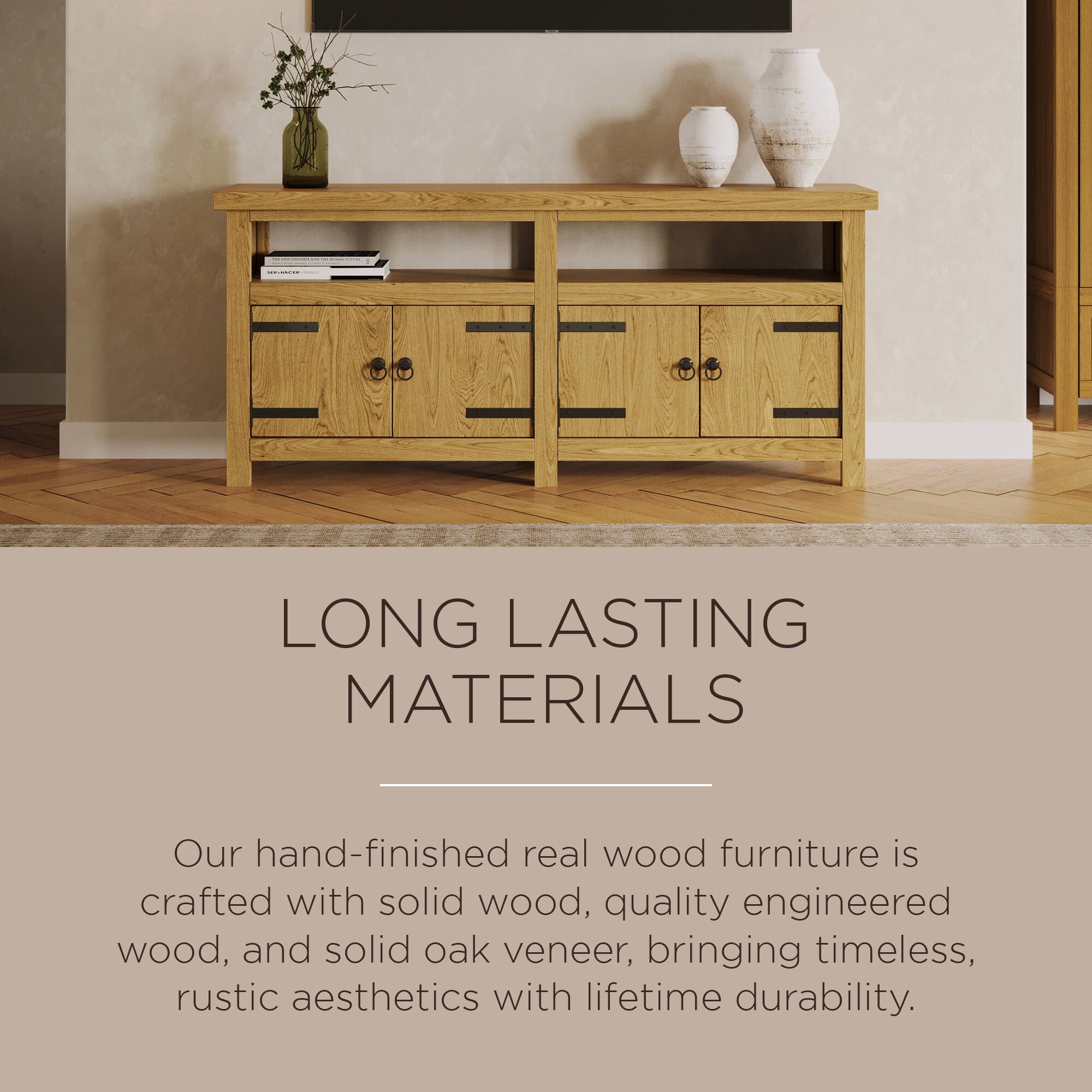 LONG LASTING MATERIALS

Our hand-finished real wood furniture is crafted with solid wood, quality engineered wood, and solid oak veneer, bringing timeless, rustic aesthetics with lifetime durability.