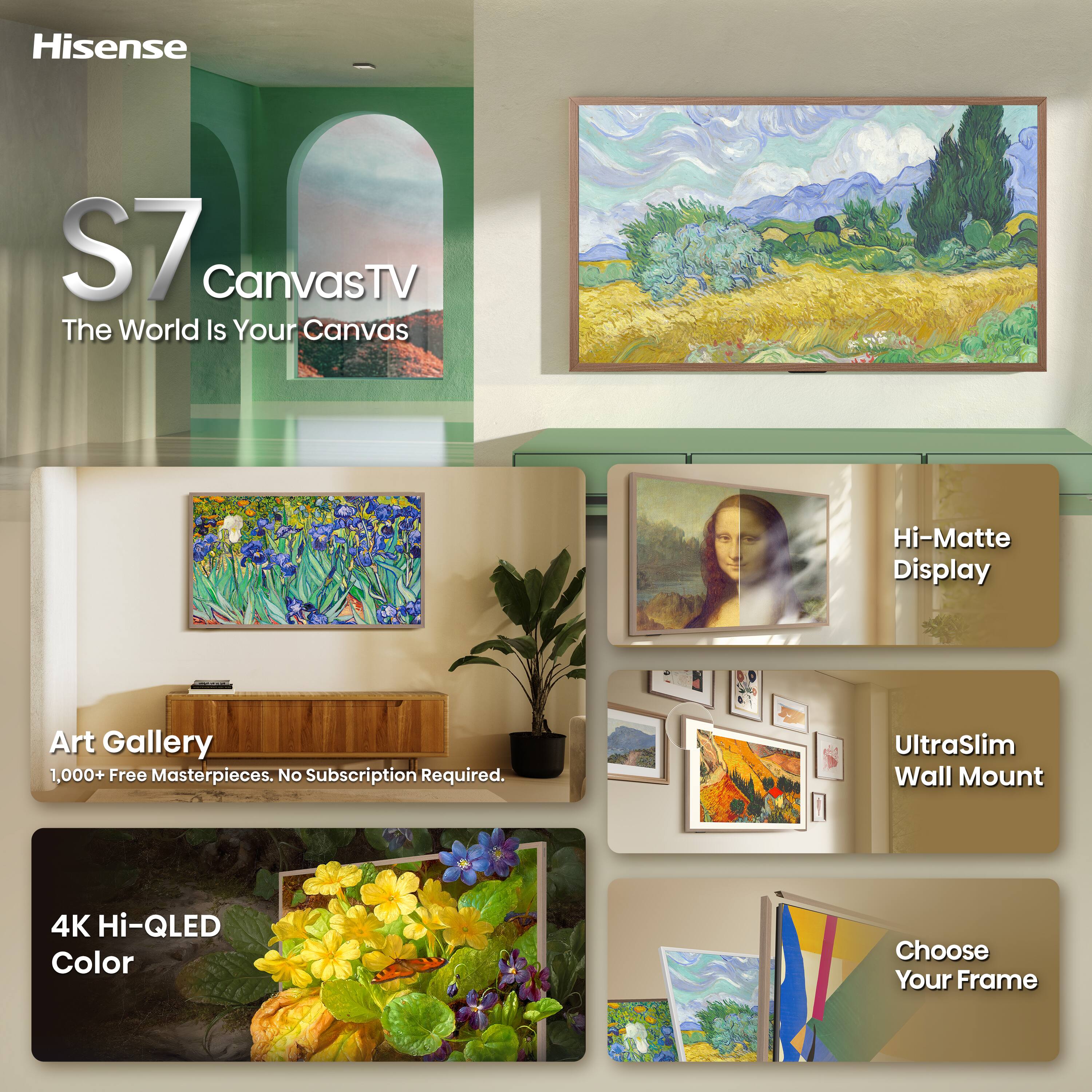 Hisense  
S7 CanvasTV  
The World Is Your Canvas  

Hi-Matte Display  
Art Gallery 1,000+ Free Masterpieces. No Subscription Required.  
UltraSlim Wall Mount  
4K Hi-QLED Color  
Choose Your Frame