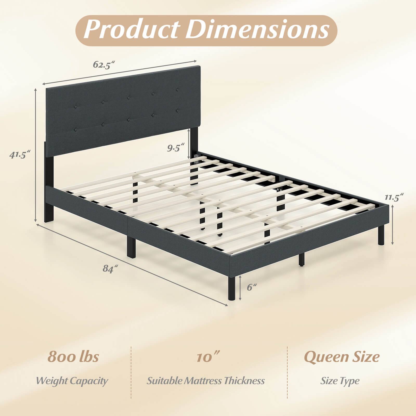 Product Dimensions

- 62.5" (Height)
- 41.5" (Width)
- 9.5" (Headboard Depth)
- 11.5" (Footboard Depth)
- 84" (Length)
- 6" (Leg Height)

800 lbs Weight Capacity

10" Suitable Mattress Thickness

Queen Size

Size Type