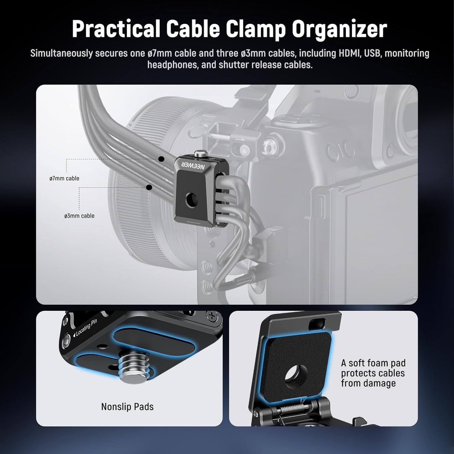 Practical Cable Clamp Organizer

Simultaneously secures one 0.7mm cable and three 0.3mm cables, including HDMI, USB, monitoring headphones, and shutter release cables.

- 0.7mm cable
- 0.3mm cable

A soft foam pad protects cables from damage

Nonslip Pads