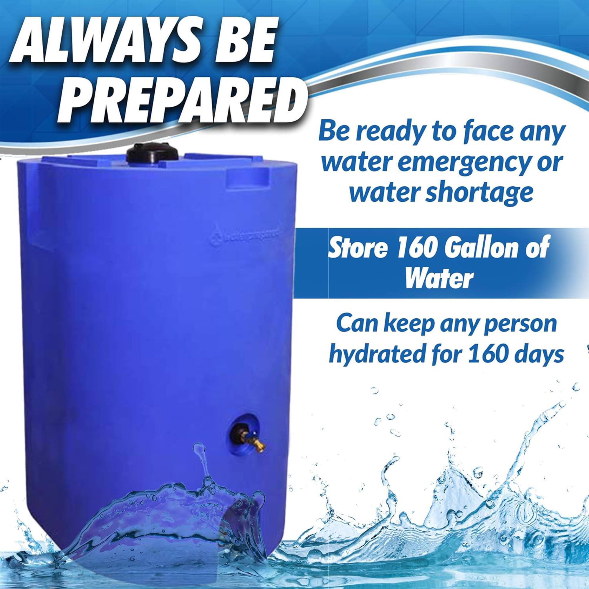ALWAYS BE PREPARED

Be ready to face any water emergency or water shortage

Store 160 Gallon of Water

Can keep any person hydrated for 160 days