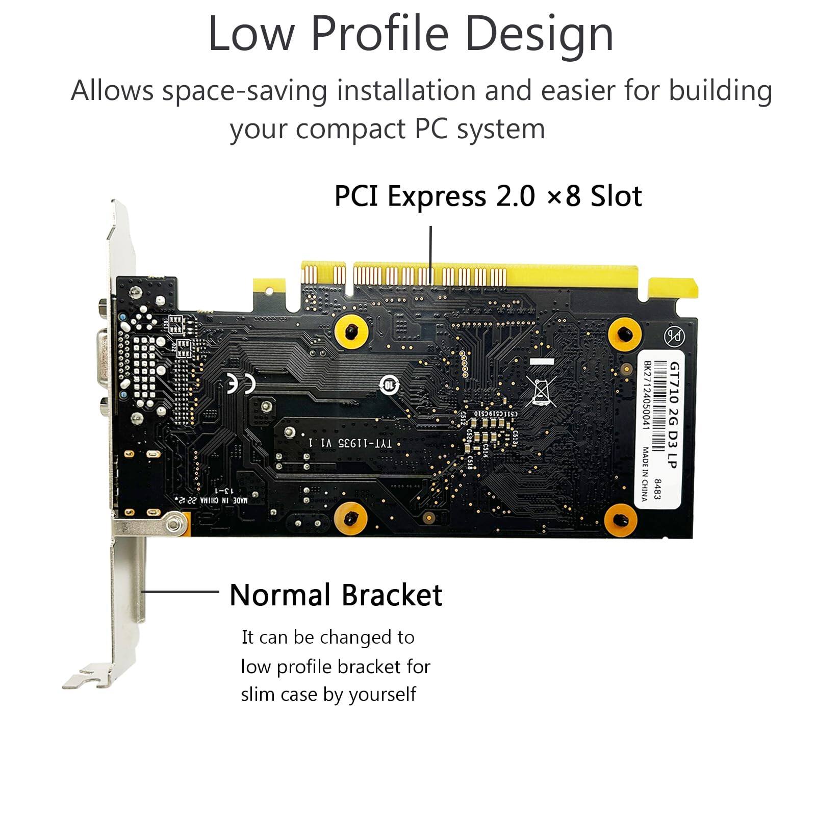 Low Profile Design  
Allows space-saving installation and easier for building your compact PC system  

PCI Express 2.0 x8 Slot  

Normal Bracket  
It can be changed to low profile bracket for slim case by yourself