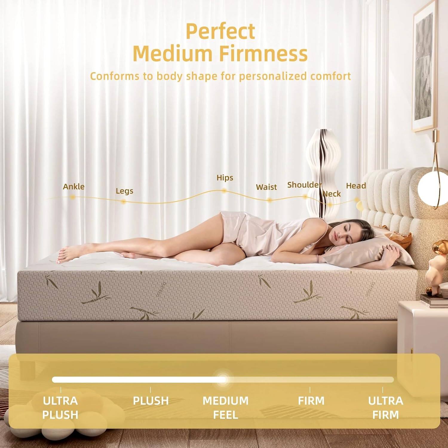 Perfect Medium Firmness  
Conforms to body shape for personalized comfort  

Ankle Legs Hips Waist Shoulder Neck  

ULTRA PLUSH  
PLUSH  
MEDIUM FEEL  
FIRM  
ULTRA FIRM