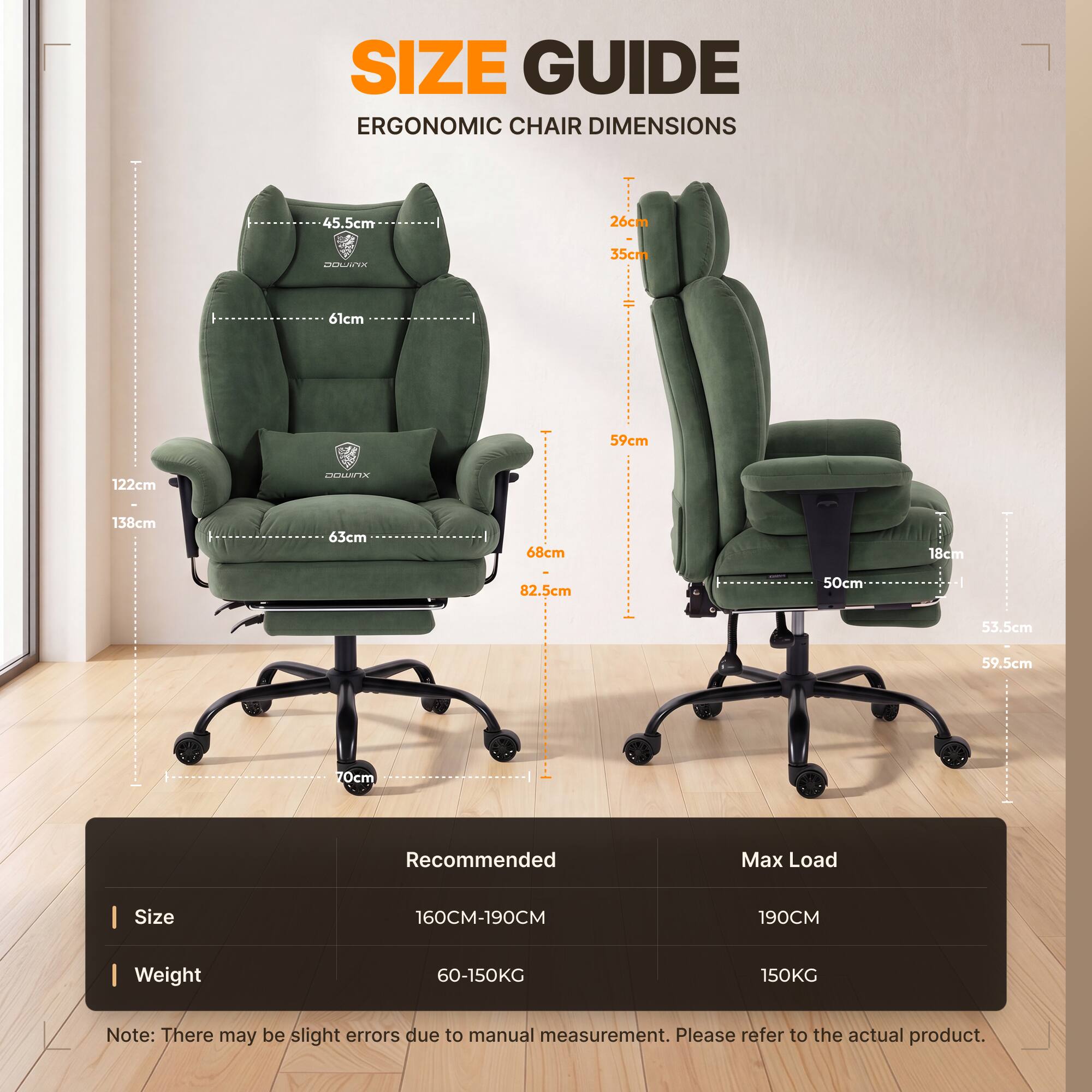 SIZE GUIDE  
ERGONOMIC CHAIR DIMENSIONS

45.5cm  
26cm  
DOWITX  
35cm  
61cm  
59cm  
122cm  
XUMOO  
138cm  
63cm  
68cm  
18cm  
82.5cm  
50cm  
53.5cm  
59.5cm  
70cm  

Recommended  
Max Load  
Size  
160CM-190CM  
190CM  
Weight  
60-150KG  
150KG  

Note: There may be slight errors due to manual measurement. Please refer to the actual product.