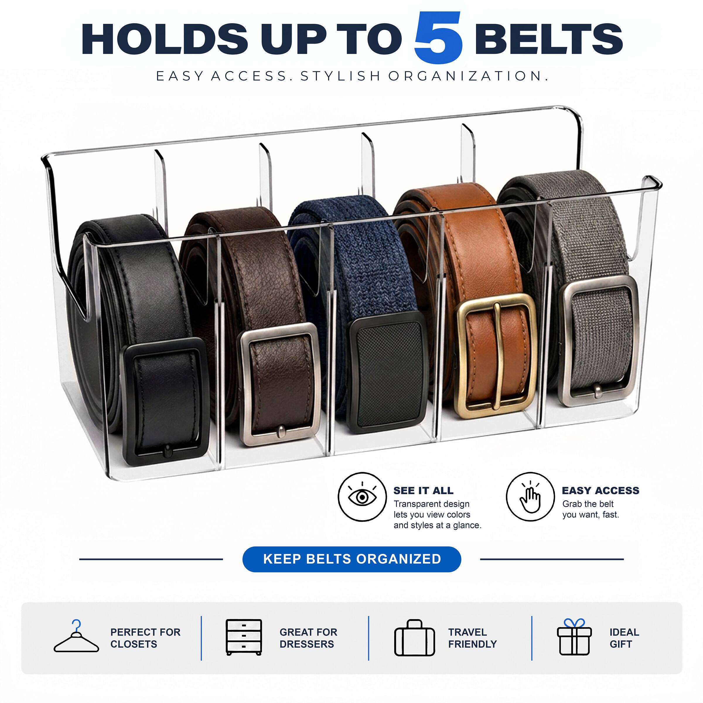 HOLDS UP TO 5 BELTS  
EASY ACCESS. STYLISH ORGANIZATION.

SEE IT ALL  
Transparent design lets you view colors and styles at a glance.

EASY ACCESS  
Grab the belt you want, fast.

KEEP BELTS ORGANIZED

PERFECT FOR CLOSETS  
GREAT FOR DRESSERS  
TRAVEL FRIENDLY  
IDEAL GIFT