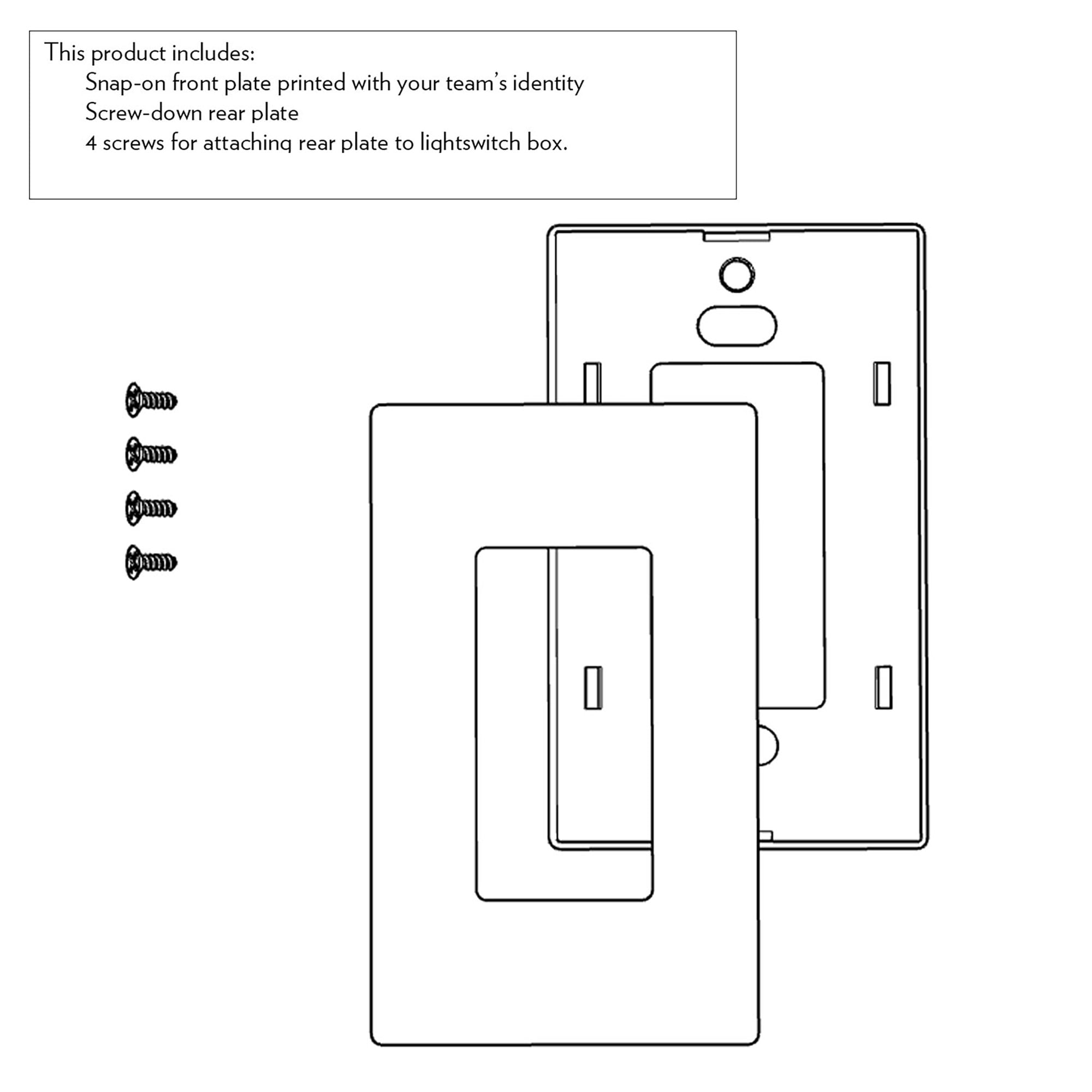 This product includes:
Snap-on front plate printed with your team's identity
Screw-down rear plate
4 screws for attaching rear plate to lightswitch box.