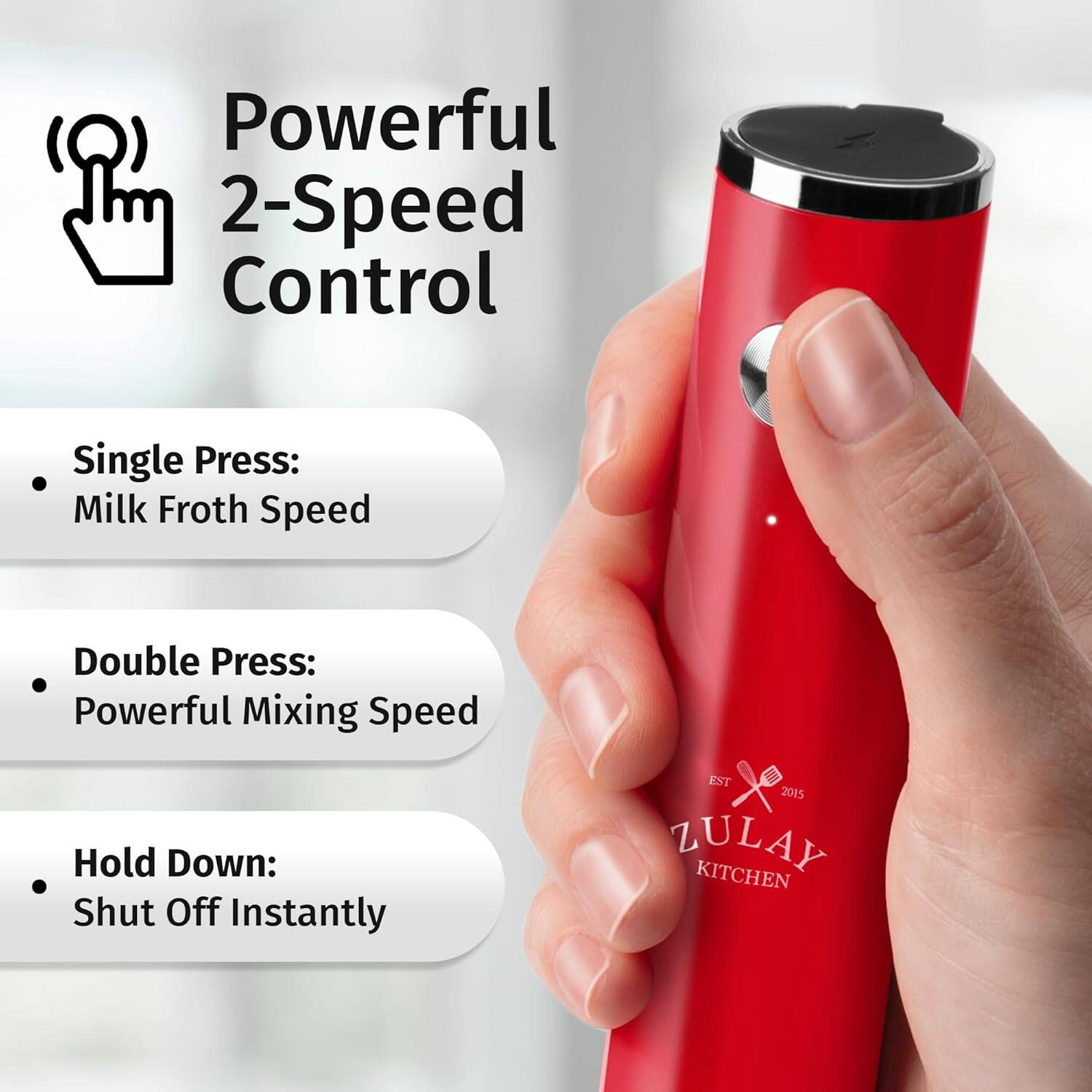 Powerful 2-Speed Control

- Single Press: Milk Froth Speed
- Double Press: Powerful Mixing Speed
- Hold Down: Shut Off Instantly

EST 2015 ZULAY KITCHEN