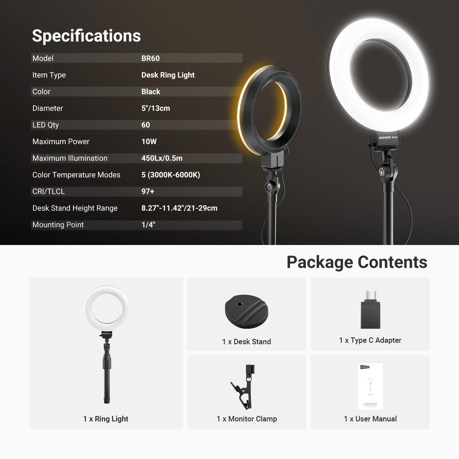 Specifications

Model: BR60  
Item Type: Desk Ring Light  
Color: Black  
Diameter: 5"/13cm  
LED Qty: 60  
Maximum Power: 10W  
Maximum Illumination: 450Lx/0.5m  
Color Temperature Modes: 5 (3000K-6000K)  
CRI/TLCI: 97+  
Desk Stand Height Range: 8.27-11.42"/21-29cm  
Mounting Point: 1/4"  

Package Contents  
1 x Desk Stand  
1 x Type C Adapter  
1 x Ring Light  
1 x Monitor Clamp  
1 x User Manual