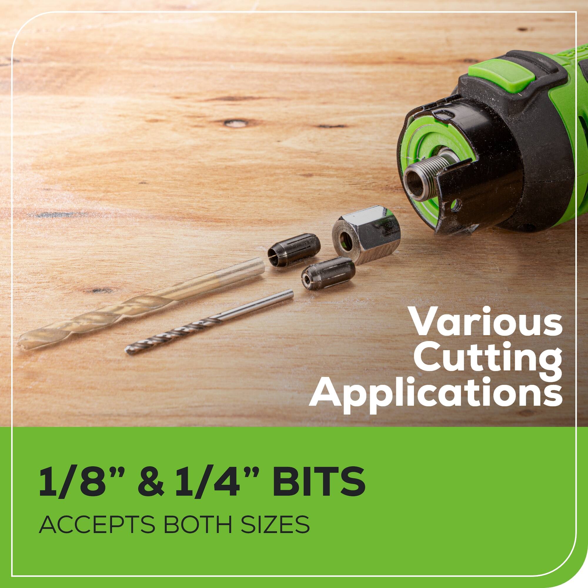 Various Cutting Applications  
1/8" & 1/4" BITS  
ACCEPTS BOTH SIZES