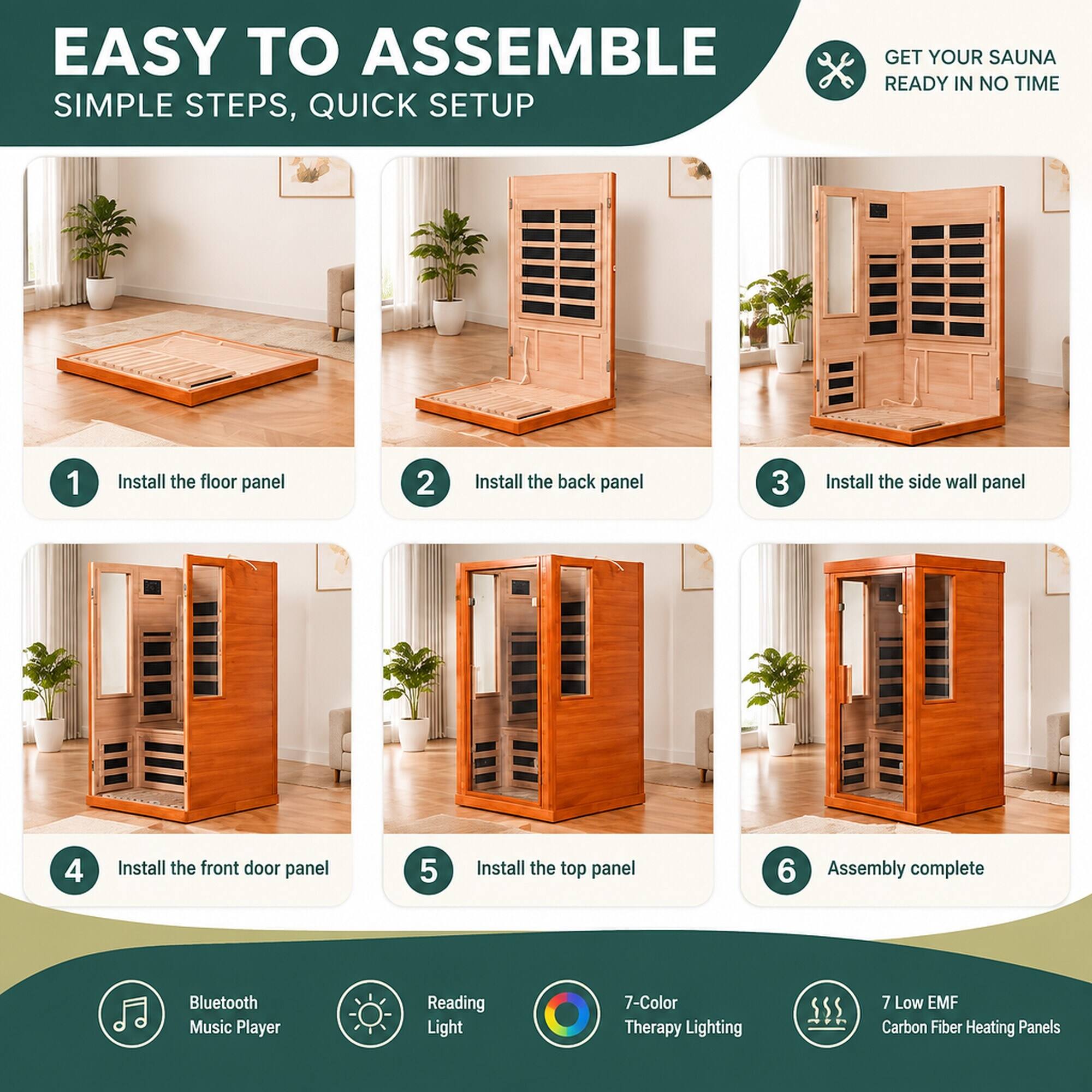 EASY TO ASSEMBLE  
SIMPLE STEPS, QUICK SETUP  

GET YOUR SAUNA READY IN NO TIME  

1. Install the floor panel  
2. Install the back panel  
3. Install the side wall panel  
4. Install the front door panel  
5. Install the top panel  
6. Assembly complete  

Bluetooth Music Player  
Reading Light  
7-Color Therapy Lighting  
7 Low EMF Carbon Fiber Heating Panels