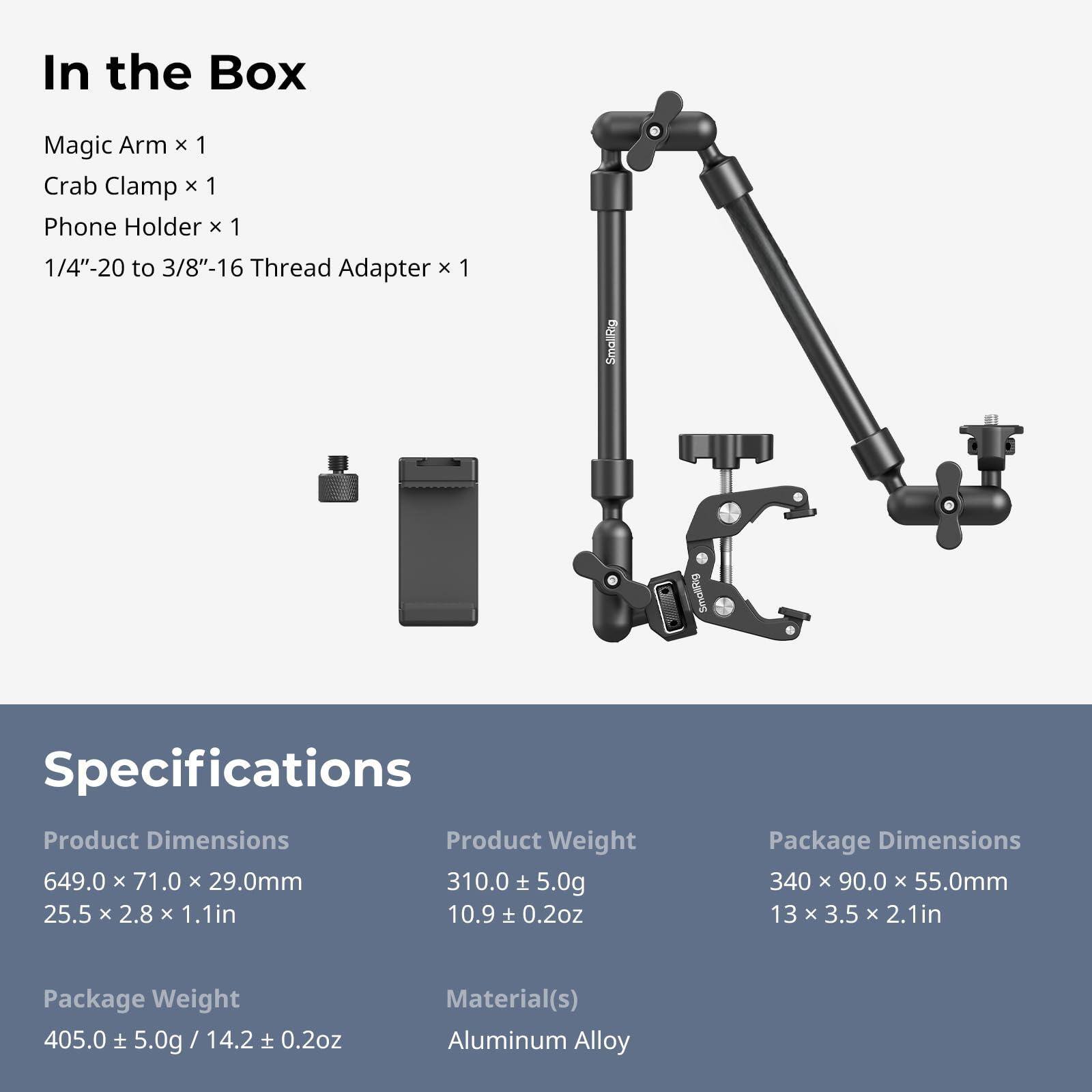 In the Box  
Magic Arm x 1  
Crab Clamp x 1  
Phone Holder x 1  
1/4"-20 to 3/8"-16 Thread Adapter x 1  

Specifications  
Product Dimensions  
649.0 x 71.0 x 29.0mm  
25.5 x 2.8 x 1.1in  

Product Weight  
310.0 ± 5.0g  
10.9 ± 0.2oz  

Package Dimensions  
340 x 90.0 x 55.0mm  
13 x 3.5 x 2.1in  

Package Weight  
405.0 ± 5.0g / 14.2 ± 0.2oz  

Material(s)  
Aluminum Alloy