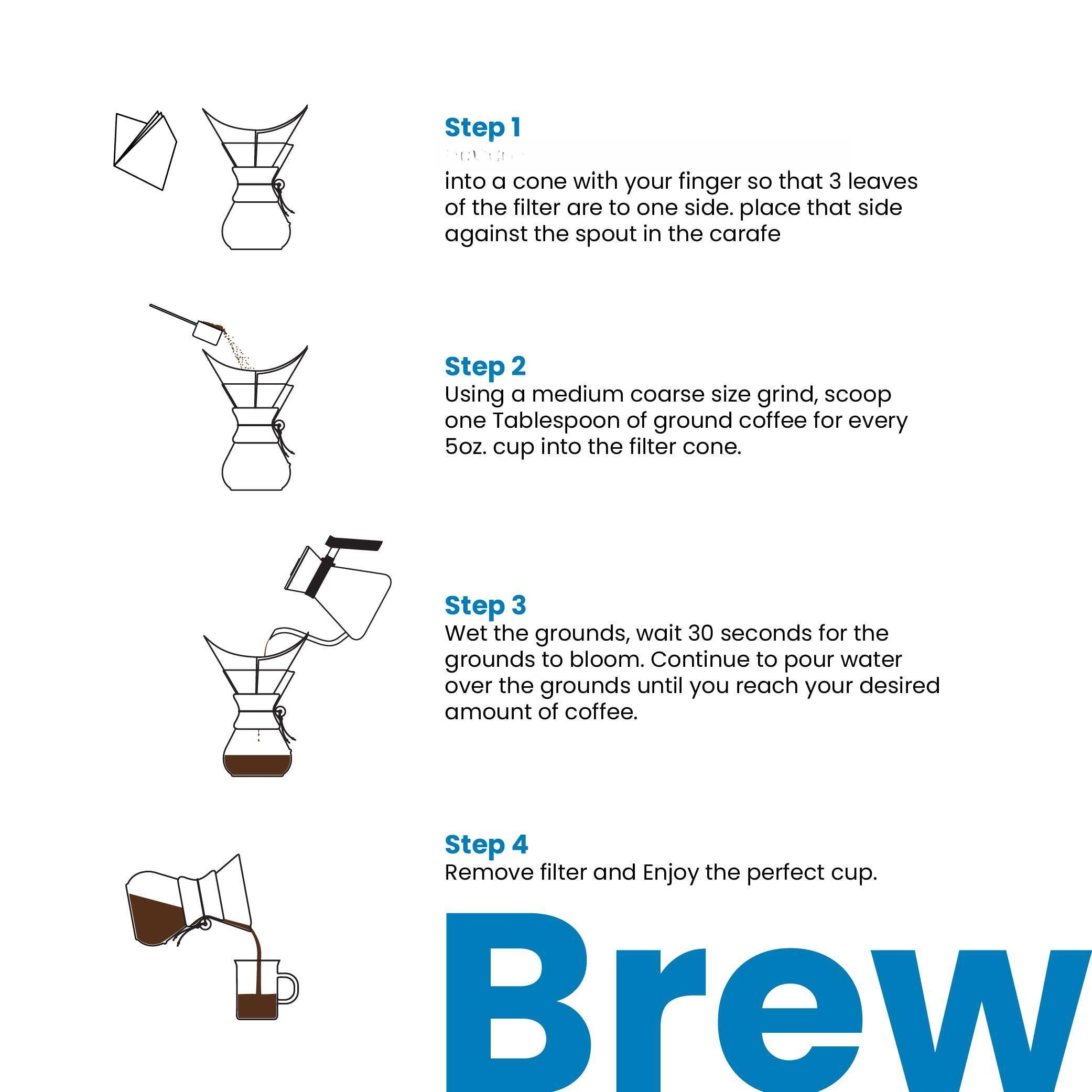Step 1  
Place the filter into a cone with your finger so that 3 leaves of the filter are to one side. Place that side against the spout in the carafe.

Step 2  
Using a medium coarse size grind, scoop one Tablespoon of ground coffee for every 5oz. cup into the filter cone.

Step 3  
Wet the grounds, wait 30 seconds for the grounds to bloom. Continue to pour water over the grounds until you reach your desired amount of coffee.

Step 4  
Remove filter and Enjoy the perfect cup. Brew