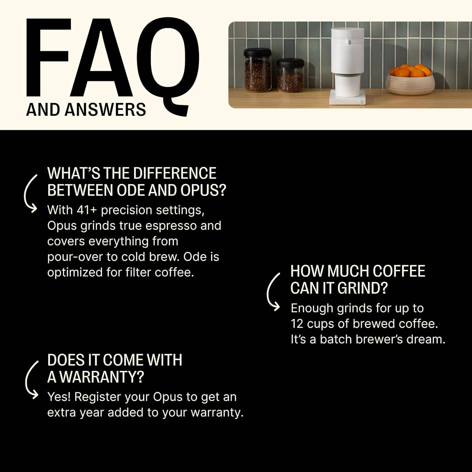 **FAQ AND ANSWERS**
- **WHAT'S THE DIFFERENCE BETWEEN ODE AND OPUS?**
With 41+ precision settings, Opus grinds true espresso and covers everything from pour-over to cold brew. Ode is optimized for filter coffee.
- **DOES IT COME WITH A WARRANTY?**
Yes! Register your Opus to get an extra year added to your warranty.
- **HOW MUCH COFFEE CAN IT GRIND?**
Enough grinds for up to 12 cups of brewed coffee. It's a batch brewer's dream.