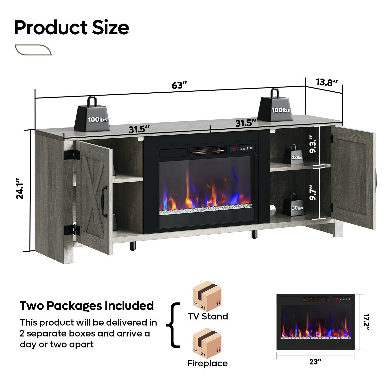 Product Size: 63" x 13.8" x 100lbs, 31.5" x 31.5" x 100lbs, 224" x 9.3" x 24.1" x 30ts x 9.7"

Two Packages Included: TV Stand

This product will be delivered in two separate boxes and arrive a day or two apart.

Fireplace: 17.2" x 23"