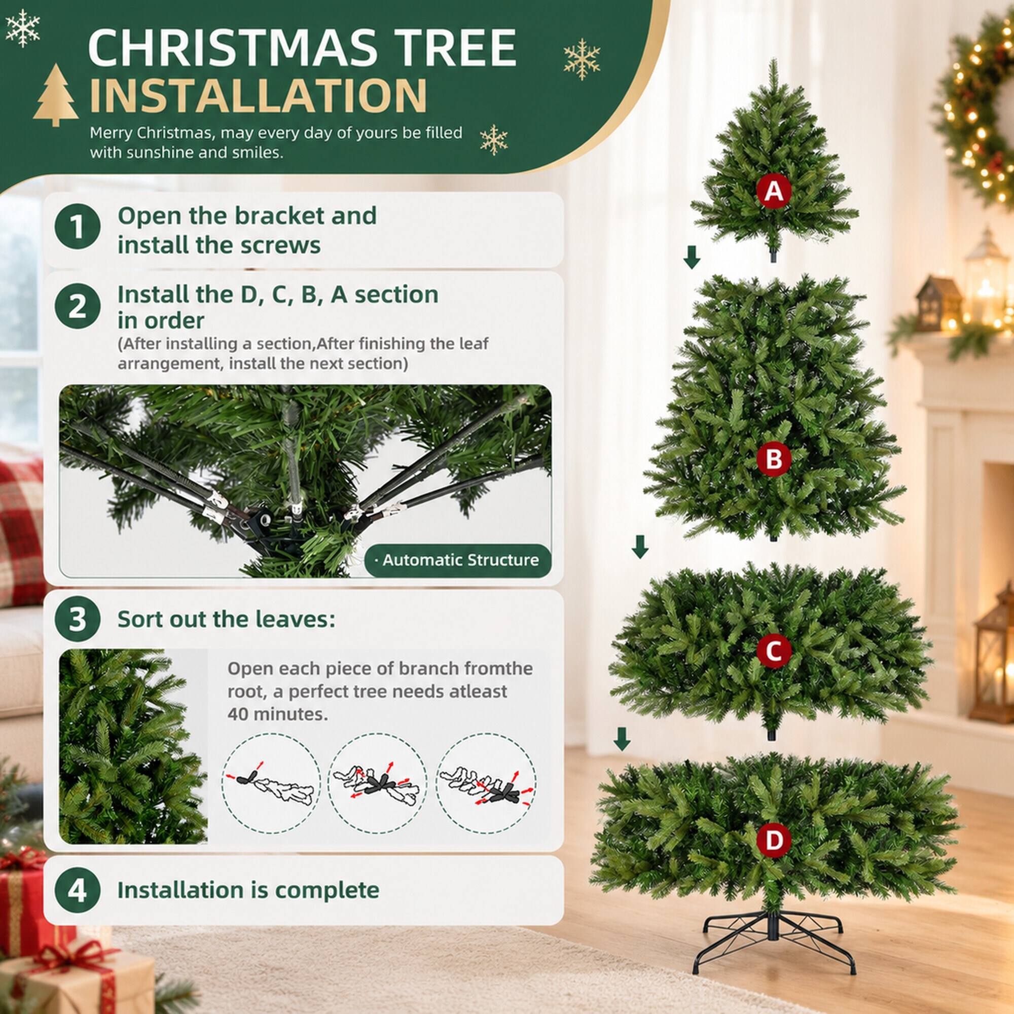 CHRISTMAS TREE INSTALLATION  
Merry Christmas, may every day of yours be filled with sunshine and smiles.

1. Open the bracket and install the screws

2. Install the D, C, B, A section in order  
   (After installing a section, After finishing the leaf arrangement, install the next section)

3. Sort out the leaves:  
   Open each piece of branch from the root, a perfect tree needs at least 40 minutes.

4. Installation is complete