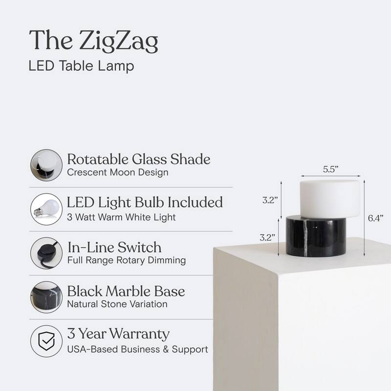 The ZigZag LED Table Lamp

- Rotatable Glass Shade
  - Crescent Moon Design

- LED Light Bulb Included
  - 3 Watt Warm White Light

- In-Line Switch
  - Full Range Rotary Dimming

- Black Marble Base
  - Natural Stone Variation

- 3 Year Warranty
  - USA-Based Business & Support

Dimensions:
- 5.5" (Height)
- 3.2" (Base Diameter)
- 6.4" (Overall Width)