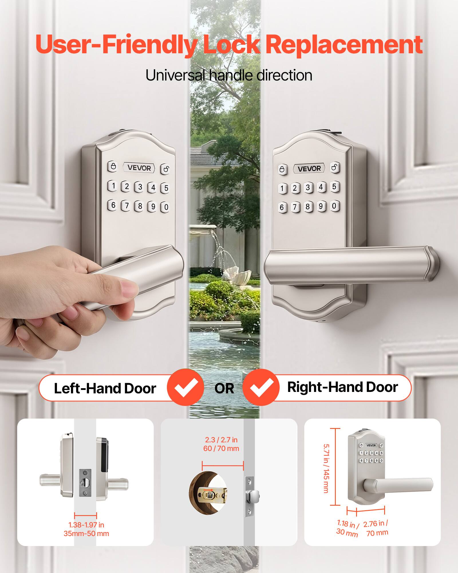 User-Friendly Lock Replacement  
Universal handle direction  

VEVOR  

Left-Hand Door OR Right-Hand Door  

1.38-1.97 in / 35mm-50 mm  
2.3/2.7 in / 60/70 mm  
5.71 in / 145 mm  
1.18 in / 30 mm  
2.76 in / 70 mm