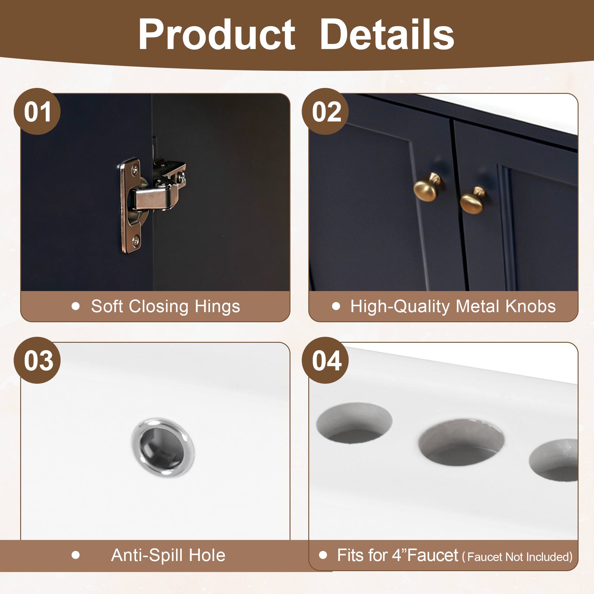 Product Details

01 Soft Closing Hinges

02 High-Quality Metal Knobs

03 Anti-Spill Hole

04 Fits for 4" Faucet (Faucet Not Included)