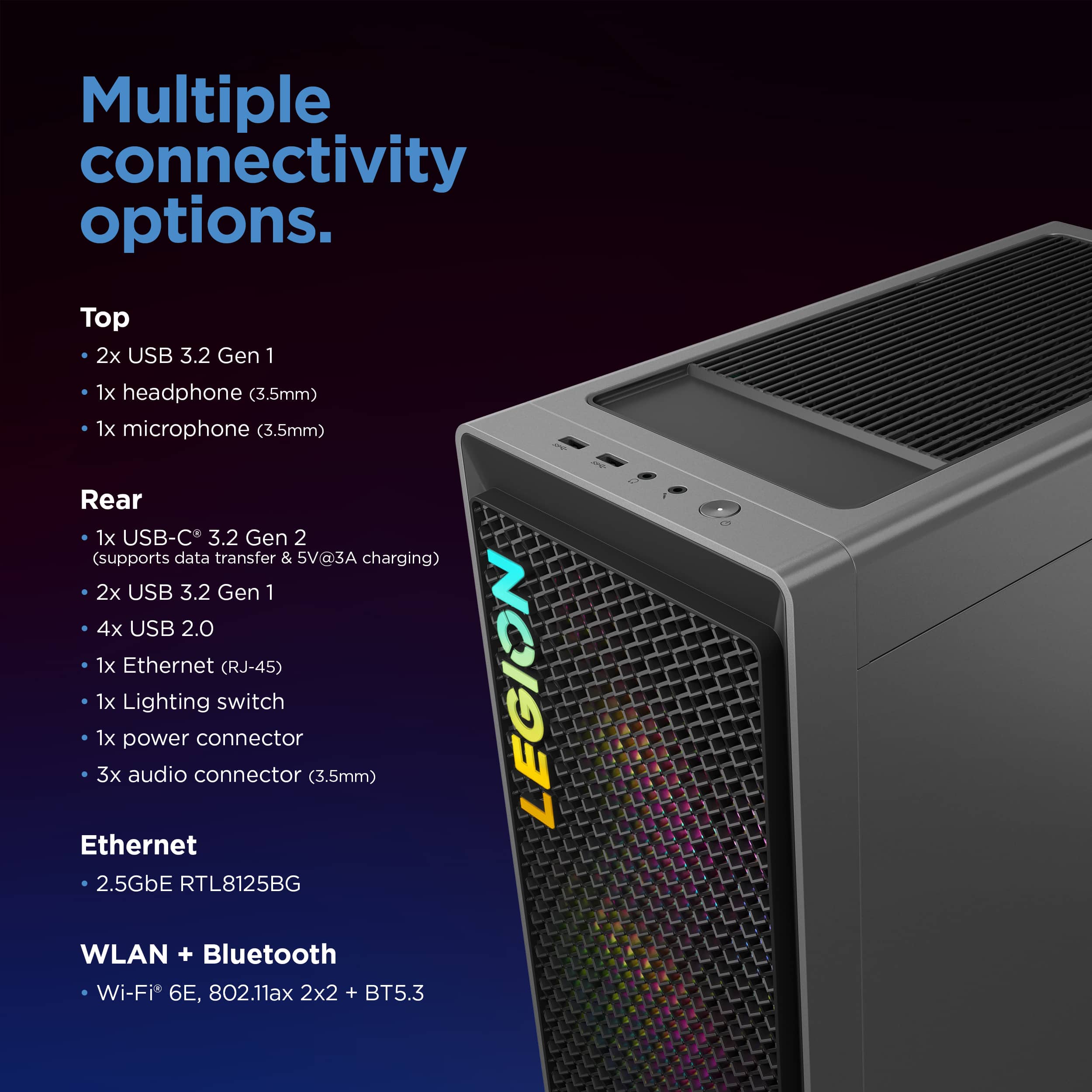 Multiple connectivity options. Top: 2x USB 3.2 Gen 1, 1x headphone (3.5mm), 1x microphone (3.5mm). Rear: 1x USB-C 3.2 Gen 2 (supports data transfer & 5V@3A charging), 2x USB 3.2 Gen 1, 4x USB 2.0, 1x Ethernet (RJ-45), 1x Lighting connector, 1x audio connector, 1x power switch (3.5mm). Legion Ethernet 2.5GbE RTL8125BG. WLAN + Bluetooth Wi-Fi 6E, 802.11ax 2x2 + BT5.3.