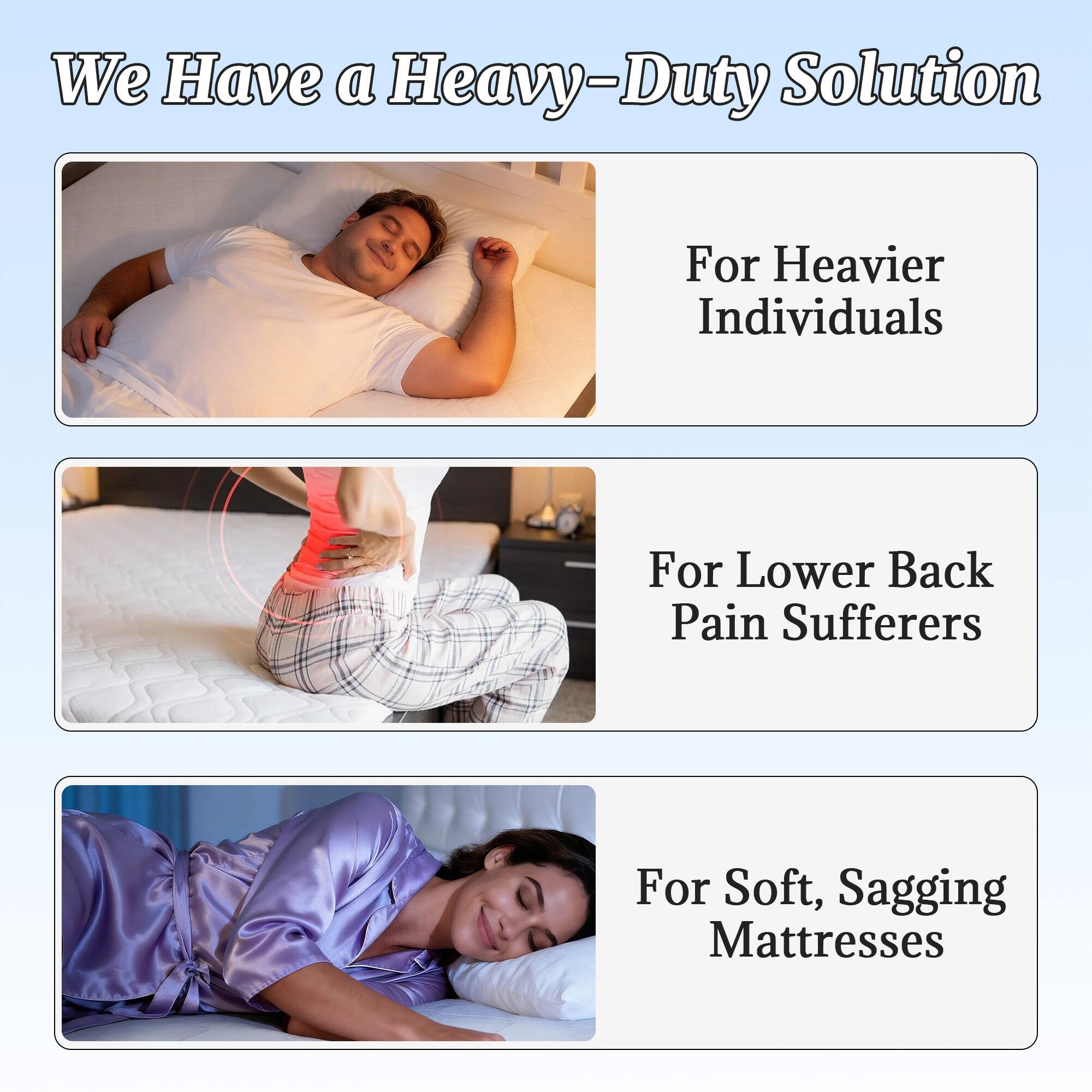 We Have a Heavy-Duty Solution

For Heavier Individuals

For Lower Back Pain Sufferers

For Soft, Sagging Mattresses