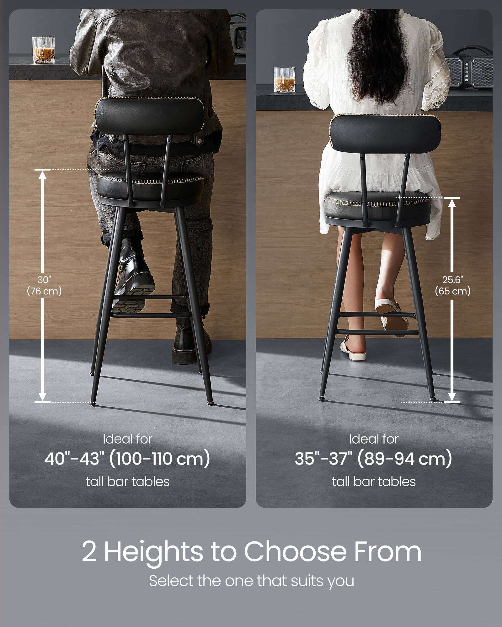 30" (76 cm)  
Ideal for 40"-43" (100-110 cm) tall bar tables  

25.6" (65 cm)  
Ideal for 35"-37" (89-94 cm) tall bar tables  

2 Heights to Choose From  
Select the one that suits you