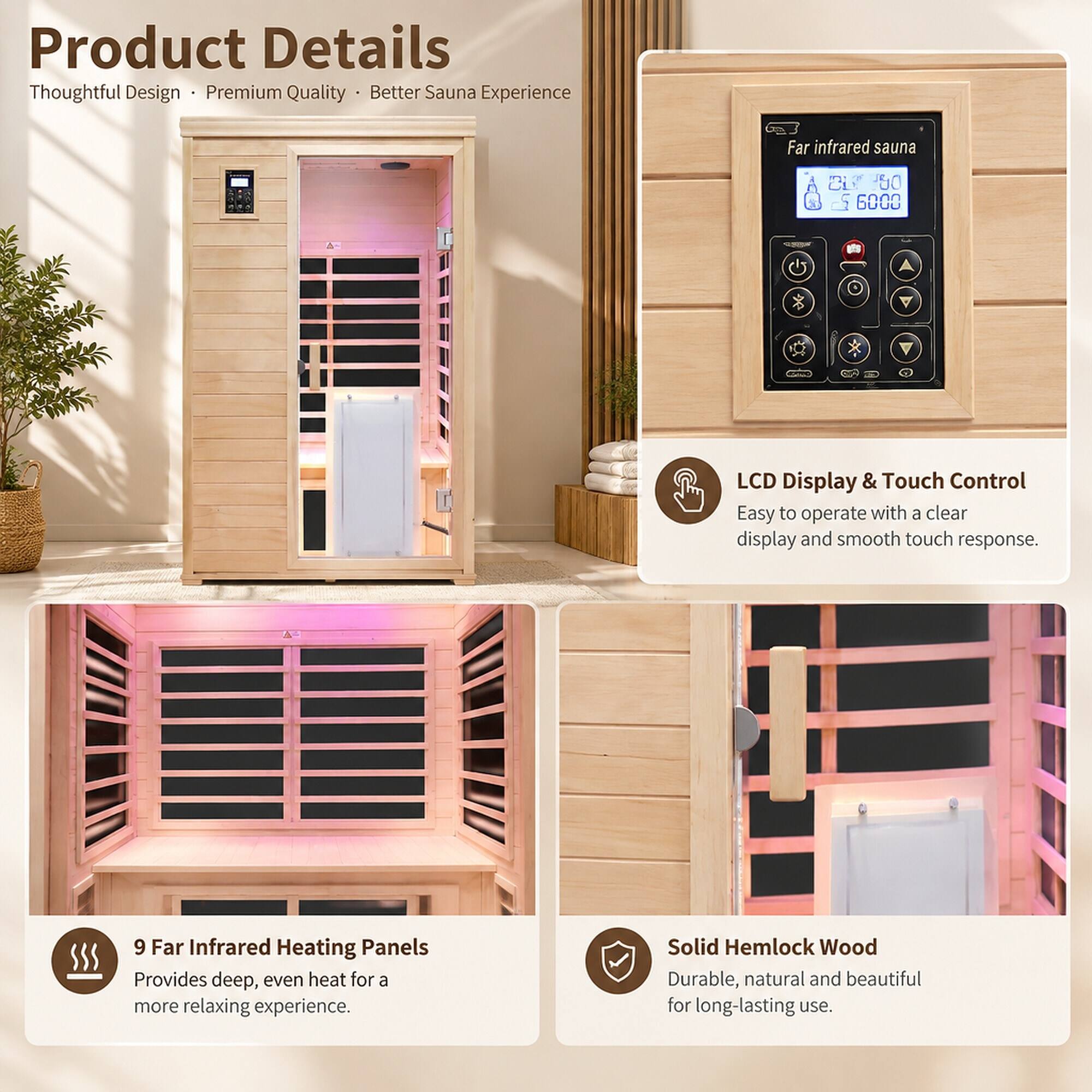 Product Details  
Thoughtful Design • Premium Quality • Better Sauna Experience

Far infrared sauna  
21 '80 $ of 6000

LCD Display & Touch Control  
Easy to operate with a clear display and smooth touch response.

9 Far Infrared Heating Panels  
Provides deep, even heat for a more relaxing experience.

Solid Hemlock Wood  
Durable, natural and beautiful for long-lasting use.