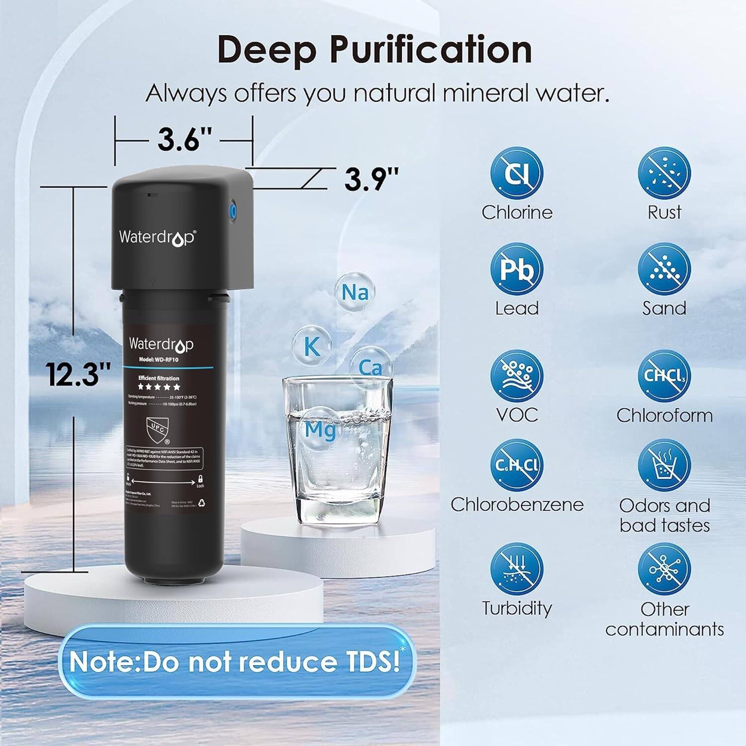 Deep Purification always offers you natural mineral water. 

3.6" 3.9" C Chlorine Rust Waterdrop Pb Na Lead Sand Waterdrop Model - 18 12.3" Naent OE K Mg Ca VOC C.P.CI CHCI, Chloroform Chlorobenzene Odors and bad tastes Note: Do not reduce TDS! Turbidity Other contaminants